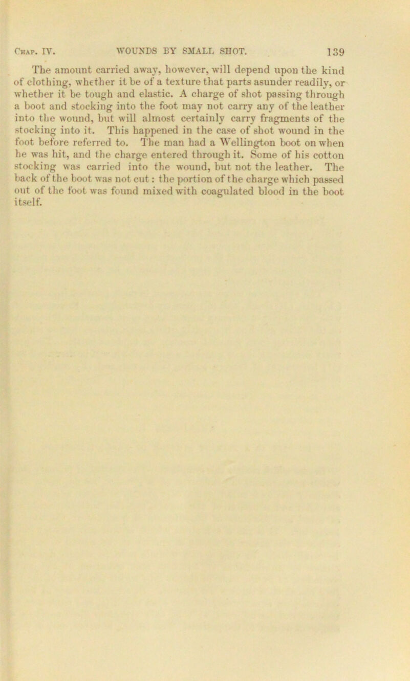 The amount carried away, however, will depend upon the kind of clothing, whether it he of a texture that parts asunder readily, or whether it be tough and elastic. A charge of shot passing through a boot and stocking into the foot may not carry any of the leather into the wound, but will almost certainly carry fragments of the stocking into it. This happened in the case of shot wound in the foot before referred to. The man had a Wellington boot on when he was hit, and the charge entered through it. Some of his cotton stocking was carried into the wound, but not the leather. The back of the boot was not cut: the portion of the charge which passed out of the foot was found mixed with coagulated blood in the boot itself.