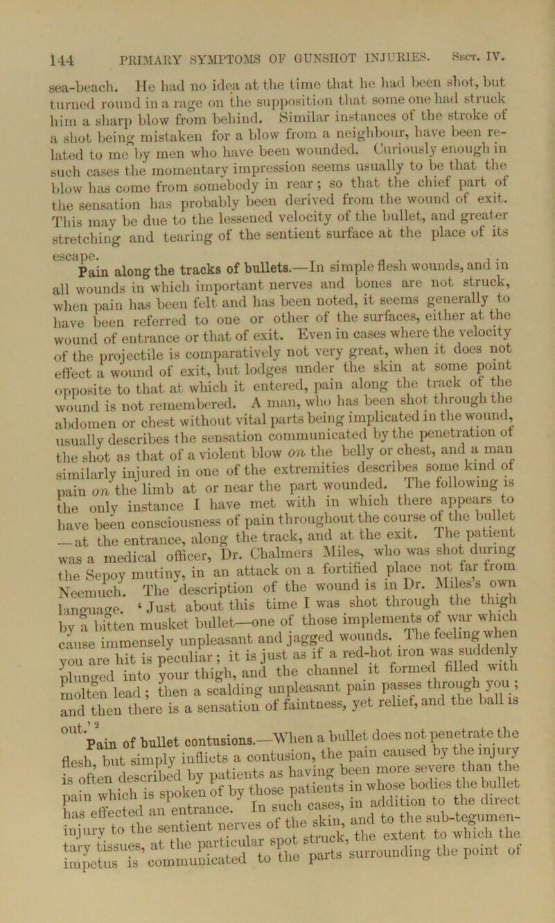 sea-beach. He had no idea at the time that he had been shot, but turned round in a rage on the supposition that some one had st.iuck him a sharp blow from behind. Similar instances ot the stroke of a shot being mistaken for a blow from a neighbour, have been re- lated to me by men who have been wounded. Curiously enough in such cases the momentary impression seems usually to be that the blow has come from somebody in rear ; so that the chief part of tlie sensation has probably been derived from the wound of exit. This may be due to the lessened velocity of the bullet, and greater stretching and tearing of the sentient surface at the place of its Pain along the tracks of bullets.—In simple flesh wounds, and in all wounds in which important nerves and hones are not struck, when pain has been felt and has been noted, it seems generally to have been referred to one or other of the surfaces, either at the wound of entrance or that of exit. Even in cases where the velocity of the projectile is comparatively not very great, when it does not effect a wound of exit, but lodges under the skin at some point opposite to that at which it entered, pain along the track of the wound is not remembered. A man, who has been shot through the abdomen or chest without vital parts being implicated m the wound, usually describes the sensation communicated by the penetration ot the shot as that of a violent blow on the belly or chest, and a man similarly injured in one of the extremities describes some kind ot pain the limb at or near the part wounded. The following is the only instance I have met with in which there appears to have been consciousness of pain throughout the course of the bulle t _ at the entrance, along the track, and at the exit. The patient was a medical officer, Dr. Chalmers Miles, who was shot during the Sepoy mutiny, in an attack on a fortified place not far from Neemuch. The description of the wound is in Dr. Miles s own language. ‘ Just about tliis tune I was shot through the thigh by a bitten musket bullet-one of those implements of war which cause immensely unpleasant and jagge d wounds, lhe feeling when you are hit is peculiar; it is just as it a red-hot iron was suddenly plunged into vour thigh, and the channel it formed filled with 2 lead ; then a scalding unpleasant pain passes through you ; and then there is a sensation of faintness, yet relief, and the ball is °Ut'pain of ballet contusion..-When a bullet does not penetrate the flesh but simply inflicts a contusion, the patn caused by the injury fs often described by patients as having been more severe than the nab which is spoken of by those patients n whose bodies the bullet pam wnu.il is t J , , „„sea, in addition to the direct lltll