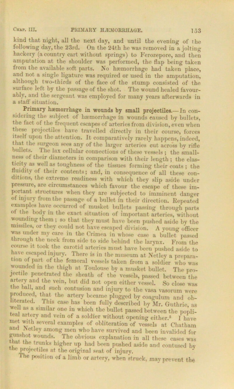 kind that night, all the next day, and until the evening of the following day, the 23rd. On the 24th he was removed in a jolting hackery (a country cart without springs) to Ferozepore, and then amputation at the shoulder was performed, the flap being taken from the available soft parts. No haemorrhage had taken place, and not a single ligature was required or used in the amputation, although two-thirds of the face of the stump consisted of the surface left by the passage of the shot. The wound healed favour- ably, and the sergeant was employed for many years afterwards in a statf situation. Primary haemorrhage in wounds by small projectiles.— In con- sidering the subject of haemorrhage in wounds caused by bullets, the tact ot the frequent escapes of arteries from division, even when these projectiles have travelled directly in their course, forces itself upon the attention. Tt comparatively rarely happens, indeed, that the surgeon sees any of the larger arteries cut across by rifle bullets. 1 he lax cellular connections of these vessels ; the small- ness of their diameters in comparison with their length ; the elas- ticity as well as toughness of the tissues forming their coats ; the fluidity ot their contents; and, in consequence of all these con- ditions, the extreme readiness with which they slip aside under pressure, are circumstances which favour the escape of these im- portant structures when they are subjected to imminent danger ot injury from the passage of a bullet in their direction. Repeated examples have occurred of musket bullets passing through parts ot the body m the exact situation of important arteries, without wounding them ; so that they must have been pushed aside by the missiles, or they could not have escaped division. A young officer was under my care in the Crimea in whose case a bullet passed through the neck from side to side behind the larynx. From the course it took the carotid arteries must have been'mished aside to ia\e escaped injury. There is in the museum at Netlev a prepara- < ton of part of the femoral vessels taken from a soldier who was wounded in the thigh at Toulouse by a musket bullet. The pro- jectile penetrated the sheath of the vessels, passed between the ait cry and the vein, but did not open either vessel. So close was the twill, and such contusion and injury to the vasa vasorum were produced, that the artery became plugged by coagulum and ob- literated. Tins case has been fully described by Mr. Guthrie as well as a similar one in which the bullet passed between the popli- teal artery and vein of a soldier without opening either.5 1 have met with several examples of obliteration of vessels at Chatham ami Aetley among men who have survived and been invalided for gunshot wounds. The obvious explanation in all these cases was that the trunks higher up had been pushed aside and contused by tie projectiles at the original seat of injury. I be position of a limb or artery, when struck, may prevent the