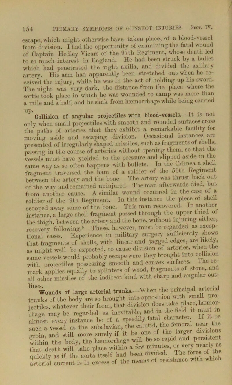 escape, which might otherwise have taken place, ot a blood-vessel from division. I had the opportunity of examining the fatal wound of Captain Hedley Vicars of the 97th Regiment, whose death led to so much interest in England. He had been struck by a bullet which had penetrated the right axilla, and divided the axillary artery. His arm had apparently been stretched out when he re- ceived the injury, while he was in the act of holding up his swoid. The night was very dark, the distance from the place where the sortie took place in which he was wounded to camp was more than a mile and a half, and he sank from hemorrhage while being carried 1 Collision of angular projectiles with blood-vessels. —It is not only when small projectiles with smooth and rounded surfaces cross the paths of arteries that they exhibit a remarkable facility for moving aside and escaping division. Occasional instances are presented of irregularly shaped missiles, such as fragments of she Is, passing in the course of arteries without opening them, so that the vessels must have yielded to the pressure and slipped aside m the same way as so often happens with bullets. In the Crimea a shell fragment traversed the ham of a soldier of the 56th Regiment between the artery and the bone. The artery was thrust back out of the way and remained uninjured. The man afterwards died, but from another cause. A similar wound occurred in the case of a soldier of the 9th Regiment. In this instance the piece ot shell scooped away some of the bone. This man recovered. In another instance, a large shell fragment passed through the upper third of the thigh, between the artery and the bone, without injuring either, recovery following.6 These, however, must be regarded as excep- tional cases. Experience in military surgery sufficiently shows that fragments of shells, with linear and jagged edges, are likely, as might well be expected, to cause division of arteries, when the same vessels would probably escape were they brought into collision with projectiles possessing smooth and convex surfaces. 1 he re- mark applies equally to splinters of wood, fragments of stone, and all other missiles of the indirect kind with sharp and angular ou - Wounds of large arterial trunks. -When the principal arterial trunks of the body are so brought into opposition with small pro- jectiles, whatever their form, that division does take place, haemor- Jrhao-e may be regarded as inevitable, and in the field it must in almost every instance be of a speedily fatal charac er. i _ such a vessel as the subclavian, the carotid, the femoral near the groin? and still more surely if it be one of the larger division within the body, the haemorrhage will be so rapid and peiMs J that death wilftake place within a few minutes, or verynearly a quickly as if the aorta itself had been divided. The-force ofthe arterial current is in excess of the means of resistance with which