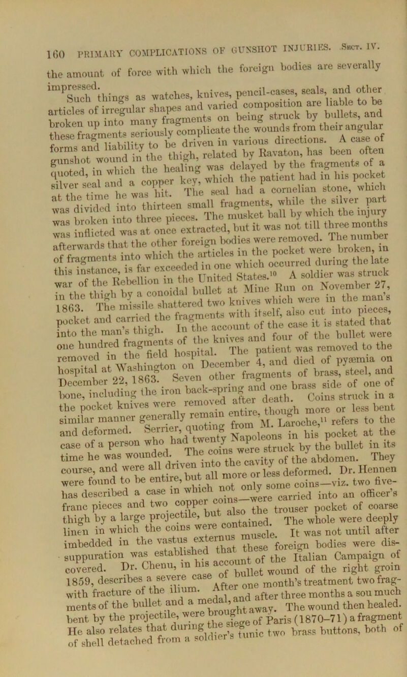 the amount of force with which the foreign bodies are severally ,mPress«l. watchcSj knives, pencil-cases, seals, and other ® ” 1ov and varied composition are liable to be articles of irregular shapM and vane bjr bllUets, and broken up into ma. J | licate tbe wounds from their angular these fragments seriously v>rion. directions. A case of forms and liabili-y related by Kavaton, has been often gunshot wound in the wngh, rem fragment, of a T ill Id a copper key® wWch the patient had in his pocket silvei seal .1 < 11 • ^ ^ad a cornelum stone, which p sraE.% ssirre;,.: »!je ^The missile°shattered two knives which were in the man’s pocket and carried the into the. man s thigh. knives and four of the bullet were one hundred frag1ifeJ The patient was removed to the V? ,Sonon December 4, and died of pyauma on hospital at Washington fragments of brass, steel, and December 22, 1863. »eve a”, OTe bfM8 side 0f one ot lione, including the ' P ■ datp Coins struck in a the pocket knives were removal after death ^ ^ ^ bent similar manner general y re . Laroche,11 refers to the and deformed. Seme-, quoting fiom ket at the case of a person bullet in its time he was wounde l. cavity of the abdomen. They course, and were all dnv n mnrp or less deformed. Dr. Hennen were found to he entire,but all more or ^lessdi^ fiye. has described a case in whic . carried into an officer’s franc pieces and two pocket of coarse thigh by a large projectile, but sbo the tr v ^ deeply linen in which the coins were c^tained.^ 1^ ^ ^ ^ after imbedded in the vastus ex ei’ ,, foreign bodies were dis- suppuration was estabiishe ‘ , f t^e Italian Campaign of covered. Dr. Chenu, m his account of Uwl ^ ^ ^ ^ 1859, describes a severe casemontb,s treatment twofrag- with fracture of the ill • and after three months a sou much ments of the bullet and a medal,The wound then healed. bent by the projectile were b(1870-71) a fragment He also relates that during ^ brass buttons, both of of shell detached from a soldiers tunic