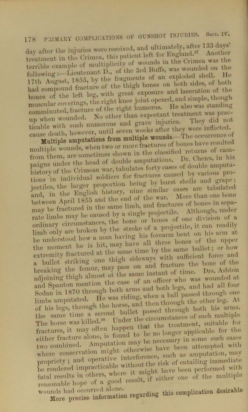 d»y af»*t the injuria. were^^*tft 'Another treatment m the ^‘'“^‘^tv o? 'wounds in the Crimea ™ the terrible example of mnit hioitv t wounded on the following =-Ia«^«r‘t frl^ento of an exploded shell. He 11 th Augu» , ' ' ’ • bones on both sides, ot both had compound racure **, an(1 laceration of the it eov erinos the right knee joint opened, and simple, though luted Sure of the right humerus, lie also was stand.ng I rlt Hth however, until seven weeks alter they were inflicted. tions in individual soldiers forfiaota es cans^ i jectiles, the hl^j „“nc similar cases are tabulated and, in >< J ‘ d fc]ie end of the war. More than one bone between April 18a5 anti net tires of bones in sepa- ordinary urcum ^ > stroke of a projectile, it can readily limb only aie diokuu bent on bis arm at he understood how a .manbones of the upper the moment he is Hit, may bullet; or how extremity fractured at ^ sa“® d / ith sufficient force and a bullet striking one thigh sideways of the breaking the femur, may pass on And f. actmc ti adjoining thigh almost at ^ and Spanton mention je c, ‘ g ,uk1 both ]egs, and bad all four Sedan in 1870 through o • ‘when a ball passed through one limbs amputated. ' -md then through the other leg. At, of his legs, through the hor^d^ ^ ^ ^ bis arin8. the same time a secomA >l)tf^immistancSs of such multir>le The horse was killed. I , treatment, suitable for fractures, it may often happen,h£ Applicable for the either fracture alone, is found to he no mng j j,ome auoh cases two combined. ^Amputation my ^ been attempted with where conservation mig > p ce 9UCh as amputation, may propriety ; and operative m _ 0f entailing immediate he rendered impractica > e wi hfc bave been performed with fatal results in others, where it g 0f the multiple reasonable hope of a good result, it wounds had occurred alone. this complication desirable More precise information r g< S