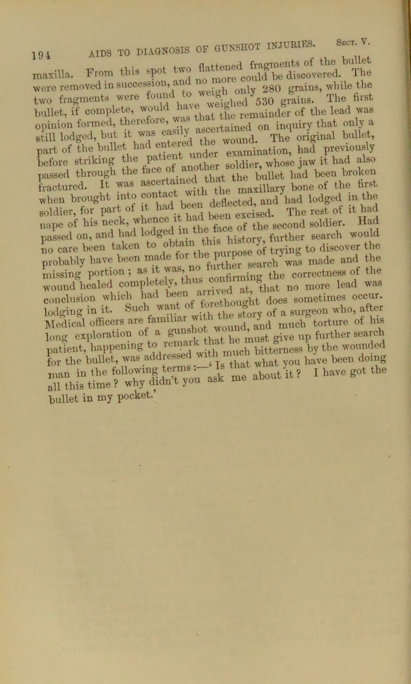 , flattened fragments of the bulle maxilla. From tins s-po more could he discovered. rlhe were removed in succession, an ^ 280 grains, while the two fragments were foundLftahed^SO grains. The first bullet, if complete, would l a 8“ remainder of the lead was opinion formed, ascertained on inquiry that on y a still lodged, but it was . - WOund. The original bullet, part of the bullet had entered ,the haf previously before striking the parte - soldier whose jaw it had also passed through the ace bullet had been broken fractured. It ym asc“ “Ih ^ttemaxillary bone of the first when brought into heen deflected, and had lodged m the soldier, for part of it had be iged> The rest ot it had nape of his neck, whence 1 ^ce Qf the second soldier. Had passed on, and had lo ge ,^8 history, further search would no care been taken to o rmrnose of trying to discover the probably have been made for t P P made and the missing portion; as 1 confirming the correctness of the wound healed TOmpietely, d afc that no more lead was conclusion which hat > * forethought does sometimes occur, lodging in it. Such wan 0 ^ Gf a surgeon who, after Medical officers are familiar witl ^ ^ mnch\orture of his long exploration of a gun. j must give up further search patient, happening the wounded for the bullet, was addrc • wbat you have been doing ? 1 have got the bullet in my pocket.’