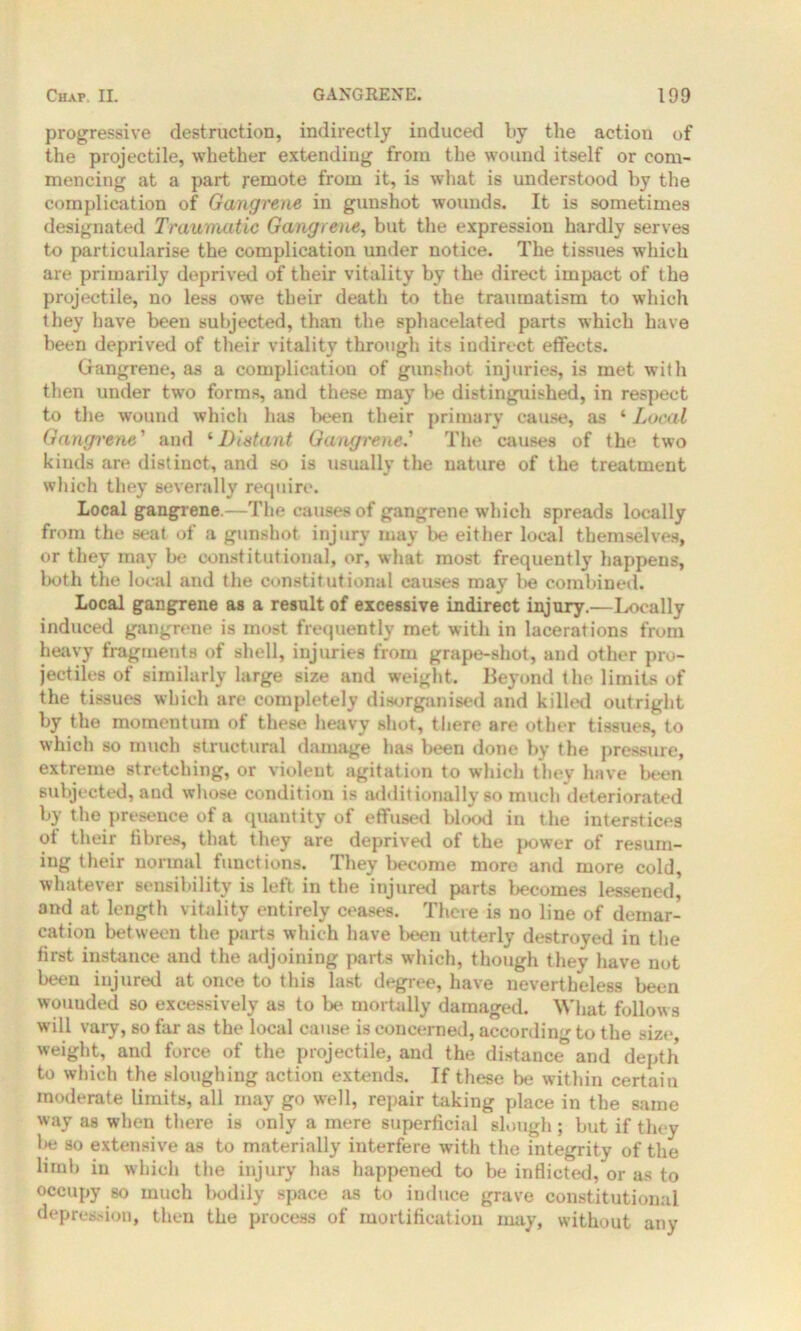 progressive destruction, indirectly induced by the action of the projectile, whether extending from the wound itself or com- mencing at a part remote from it, is what is understood by the complication of Gangrene in gunshot wounds. It is sometimes designated Traumatic Gangrene, but the expression hardly serves to particularise the complication under notice. The tissues which are primarily deprived of their vitality by the direct impact of the projectile, no less owe their death to the traumatism to which they have been subjected, than the sphacelated parts which have been deprived of their vitality through its indirect effects. Gangrene, as a complication of gunshot injuries, is met with then under two forms, and these may be distinguished, in respect to the wound which has been their primary cause, as ‘ Local Gangrene' and ‘Distant Gangrened The causes of the two kinds are distinct, and so is usually the nature of the treatment which they severally require. Local gangrene.—The causes of gangrene which spreads locally from the seat of a gunshot injury may be either local themselves, or they may be constitutional, or, what most frequently happens, both the local and the constitutional causes may be combined. Local gangrene as a result of excessive indirect injury.—Locally induced gangrene is most frequently met with in lacerations from heavy fragments of shell, injuries from grape-shot, and other pro- jectiles of similarly large size and weight. Beyond the limits of the tissues which are completely disorganised and killed outright by the momentum of these heavy shot, there are other tissues, to which so much structural damage has been done by the pressure, extreme stretching, or violent agitation to which they have been subjected, and whose condition is additionally so much deteriorated by the presence of a quantity of effused blood in the interstices of their fibres, that they are deprived of the power of resum- ing their normal functions. They become more and more cold, whatever sensibility is left in the injured parts becomes lessened,' and at length vitality entirely ceases. There is no line of demar- cation between the parts which have been utterly destroyed in the first instance and the adjoining parts which, though they have not been injured at once to this last degree, have nevertheless been wounded so excessively as to be mortally damaged. What follows will vary, so far as the local cause is concerned, according to the size, weight, and force of the projectile, and the distance and depth to which the sloughing action extends. If these be within certain moderate limits, all may go well, repair taking place in the same way as when there is only a mere superficial slough; but if they be so extensive as to materially interfere with the integrity of the limb in which the injury has happened to be inflicted, or as to occupy so much bodily space as to induce grave constitutional depression, then the process of mortification may, without any