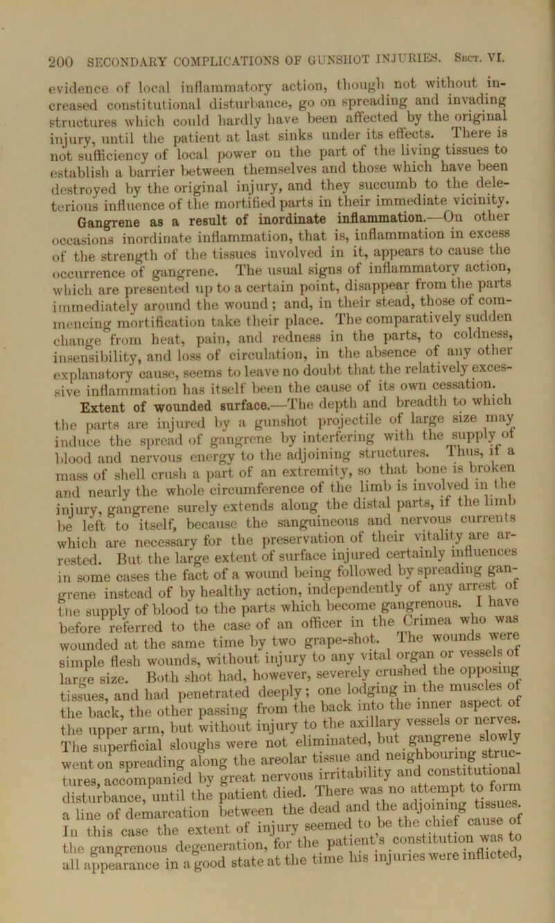 evidence of local inflammatory action, though not without in- creased constitutional disturbance, go on spreading and invading structures which could hardly have been affected by the original injury, until the patient at last sinks under its effects. There is not sufficiency of local power on the part ot the living tissues to establish a barrier lietween themselves and those which have been destroyed by the original injury, and they succumb to the dele- terious influence of the mortified parts in their immediate vicinity. Gangrene as a result of inordinate inflammation.—On other occasions inordinate inflammation, that is, inflammation in excess of the strength of the tissues involved in it, appears to cause the occurrence of gangrene. The usual signs of inflammatory action, which are presented up to a certain point, disappear from the parts immediately around the wound; and, in their stead, those of com- mencing mortification take their place. The comparatively sudden change from heat, pain, and redness in the parts, to coldness, insensibility, and loss of circulation, in the absence of any other explanatory cause, seems to leave no doubt that the relatively exces- sive inflammation has itself been the cause of its own cessation. Extent of wounded surface.—The depth and breadth to which the parts are injured by a gunshot projectile of large size may induce the spread of gangrene by interfering with the supply of blood and nervous energy to the adjoining structures. Ihus, if a mass of shell crush a part of an extremity, so that bone is broken and nearly the whole circumference of the limb is involved in the injury, gangrene surely extends along the distal parts, if the Inn be left to itself, because the sanguineous and nervous currents which are necessary for the preservation of their vitality are ar- rested. But the large extent of surface injured certainly influences in some cases the fact of a wound being followed by spreading gan- grene instead of by healthy action, independently ot any arrest ot the supply of blood to the parts which become gangrenous. 1 have before referred to the case of an officer in the Crimea who was wounded at the same time by two grape-shot. I he wounds were simple flesh wounds, without injury to any vital organ or vessels of large size. Both shot had, however, severely crushed the opposing tissues, and had penetrated deeply; one lodging in the muscles of the back the other passing from the back into the inner aspect of Z arm?but without injury to the axillary vessels or nerves The superficial sloughs were not eliminated, but gangrene y went on spreading along the areolar tissue and neighbouring struc- nlre* accompanied h, freat nervous irritability and constitutional Stair until the patient died. There was no attempt to form a line of demarcation between the dead and the In this case the extent of injury seemed to be the chief cause ot the gangrenous degeneration, for the patient’s .constitution wa^to all appearance in a good state at the time lus injuries were inflicted,