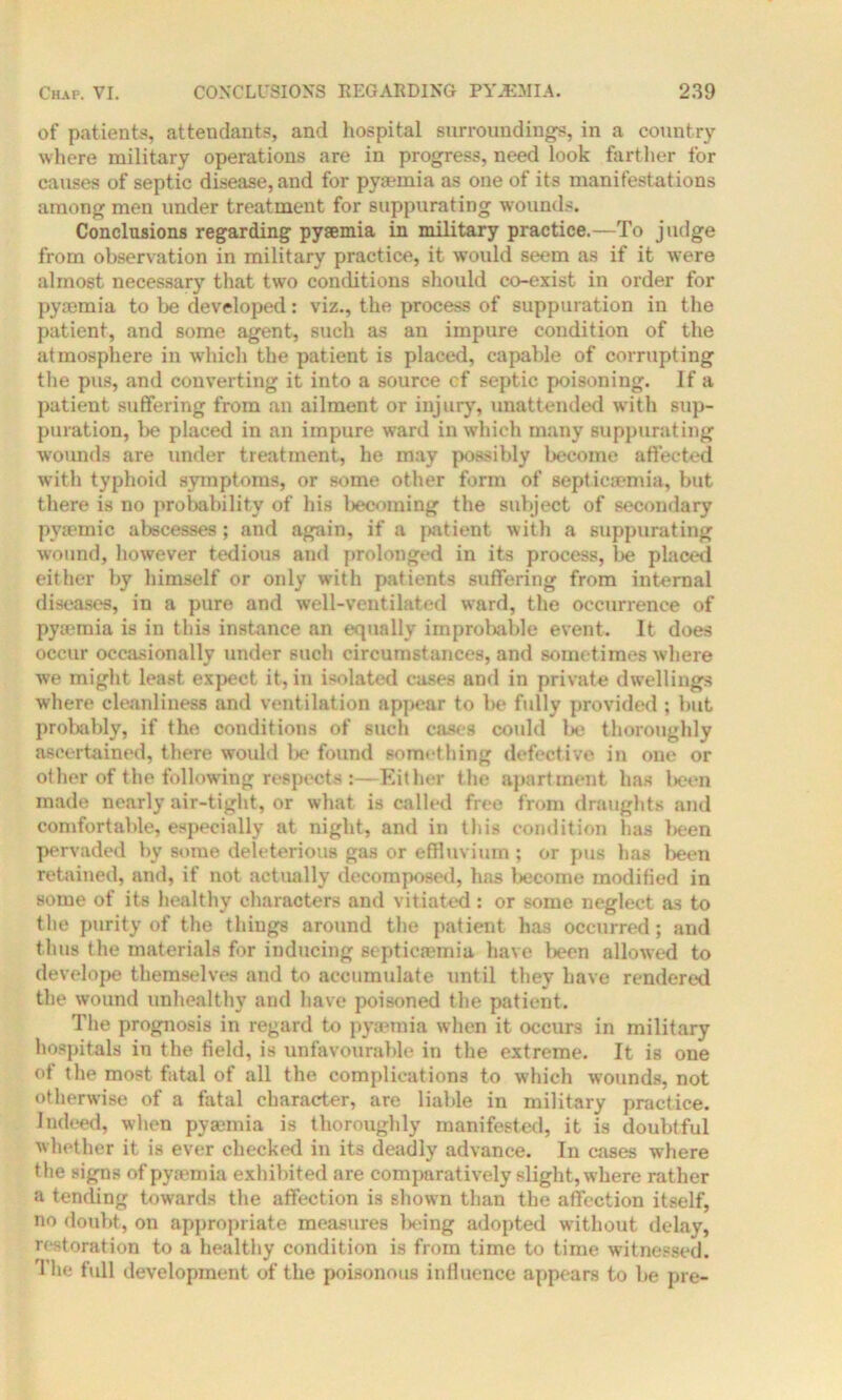 of patients, attendants, and hospital surroundings, in a country where military operations are in progress, need look farther for causes of septic disease, and for pyaemia as one of its manifestations among men under treatment for suppurating wounds. Conclusions regarding pyaemia in military practice.—To judge from observation in military practice, it would seem as if it were almost necessary that two conditions should co-exist in order for pyaemia to be developed: viz., the process of suppuration in the patient, and some agent, such as an impure condition of the atmosphere in which the patient is placed, capable of corrupting the pus, and converting it into a source cf septic poisoning. If a patient suffering from an ailment or injury, unattended with sup- puration, be placed in an impure ward in which many suppurating wounds are under treatment, lie may possibly become affected with typhoid symptoms, or some other form of septicaemia, but there is no probability of his becoming the subject of secondary pyaemic abscesses; and again, if a patient with a suppurating wound, however tedious and prolonged in its process, be placed either by himself or only with patients suffering from internal diseases, in a pure and well-ventilated ward, the occurrence of pyiemia is in this instance an equally improliable event. It does occur occasionally under such circumstances, and sometimes where we might least expect it, in isolated cases and in private dwellings where cleanliness and ventilation appear to be fully provided ; but probably, if the conditions of such cases could be thoroughly ascertained, there would Ik* found something defective in one or other of the following respects :—Either the apartment has been made nearly air-tight, or what is called free from draughts and comfortable, especially at night, and in this condition has been pervaded by some deleterious gas or effluvium ; or pus has been retained, and, if not actually decomposed, has become modified in some of its healthy characters and vitiated : or some neglect as to the purity of the things around the patient has occurred; and thus the materials for inducing septicaemia have been allowed to develope themselves and to accumulate until they have rendered the wound unhealthy and have poisoned the patient. The prognosis in regard to pyaemia when it occurs in military hospitals in the field, is unfavourable in the extreme. It is one of the most fatal of all the complications to which w'otinds, not otherwise of a fatal character, are liable in military practice. Indeed, when pyaemia is thoroughly manifested, it is doubtful whether it is ever checked in its deadly advance. In cases where the signs of pyaemia exhibited are comparatively slight, where rather a tending towards the affection is shown than the affection itself, no doubt, on appropriate measures being adopted without delay, restoration to a healthy condition is from time to time witnessed. 1 he full development of the poisonous influence appears to be pre-