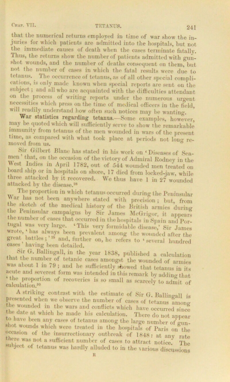TETANUS. 241 tlmt the numerical returns employed in time of war show the in- juries for which patients are admitted into the hospitals, but not the immediate causes of death when the cases terminate fatally. Thus, the returns show the number of patients admitted with gun- shot wounds, and the number of deaths consequent on them, but not the number of cases in which the fatal results were due to tetanus. The occurrence of tetanus, as of all other special compli- cations, is only made known when special reports are sent on the subject; and all who are acquainted with the difficulties attendant on the process of writing reports under the numerous urgent necessities which press on the time of medical officers in the field, will readily understand how often such notices may be wanting. War statistics regarding tetanus.—Some examples, however, may he quoted which will sufficiently serve to show the remarkable immunity from tetanus of the men wounded in wars of the present time, as compared with what took place at periods not long re- moved from us. ® Sir Gilbert Blanc* has stated in his work on ‘Diseases of Sea- men that, on the occasion of the victory of Admiral Rodney in the West Indies in April 1782, out of 544 wounded men treated on board ship or in hospitals on shore, 17 died from locked-jaw, while three attacked by it recovered. We thus have 1 in 27 wounded attacked by the disease.*8 rJ he proportion in which tetanus occurred during the Peninsular War has notion anywhere stated with precision; but, from the sketch ot the medical history of the British armies during the 1 eninsnlar campaigns by Sir James McGrigor, it appears the nurnkir ot cases that occurred in the hospitals in Spain and Por- tugal was very large. ‘This very formidable disease,’ Sir James wrote,‘baa always Wen prevalent among the wounded after the great battles and, further on, be refers to ‘several hundred cases having been detailed. Sir G. Ballingall, in the year 1838, published a calculation that the number of tetanic cases amongst the wounded of armies was about 1 m 79 ; and he sufficiently showed that tetanus in its acute and severest form was intended in this remark by adding that the proportion ot recoveries is so small as scarcely to admit of A striking contrast with the estimate of Sir G. Ballingall is presented when we observe the number of cases of tetanus among be wounded in the wars and conflicts which have occurred since the date at which lie made lus calculation. There do not appear to have been any cases of tetanus among the large number of gun- llot wounds which were treated in the hospitals of Paris on the occasion of the insurrectionary outbreak of 1848: at any rate here was not a sufficient number of cases to attract notice. The *U >Ject of tetanus was hardly alluded to in the various discussions R
