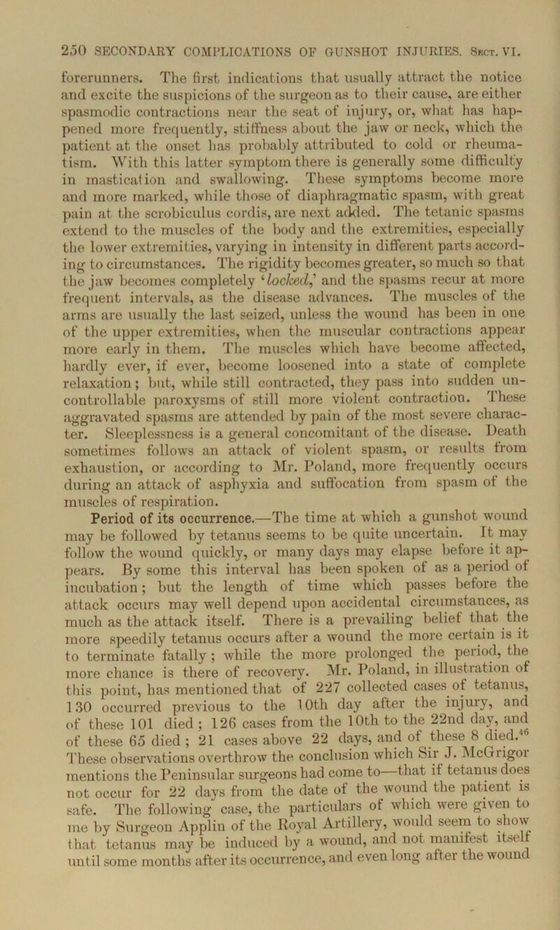 forerunners. The first indications that usually attract the notice and excite the suspicions of the surgeon as to their cause, are either spasmodic contractions near the seat of injury, or, what has hap- pened more frequently, stiffness about the jaw or neck, which the patient at the onset has probably attributed to cold or rheuma- tism. With this latter symptom there is generally some difficulty in mastication and swallowing. These symptoms become more and more marked, while those of diaphragmatic spasm, with great pain at the scrobiculus cordis, are next added. The tetanic spasms extend to the muscles of the body and the extremities, especially the lower extremities, varying in intensity in different parts accord- ing to circumstances. The rigidity becomes greater, so much so that the jaw becomes completely ‘loclced,’ and the spasms recur at more frequent intervals, as the disease advances. The muscles of the arms are usually the last seized, unless the wound has been in one of the upper extremities, when the muscular contractions appear more early in them. The muscles which have become affected, hardly ever, if ever, become loosened into a state of complete relaxation; but, while still contracted, they pass into sudden un- controllable paroxysms of still more violent contraction. These aggravated spasms are attended by pain of the most severe charac- ter. Sleeplessness is a general concomitant of the disease. Death sometimes follows an attack of violent spasm, or results from exhaustion, or according to Mr. Poland, more frequently occurs during an attack of asphyxia and suffocation from spasm ot the muscles of respiration. Period of its occurrence.—The time at which a gunshot wound may be followed by tetanus seems to be quite uncertain. Tt may follow the wound quickly, or many days may elapse before it ap- pears. 13y some this interval has been spoken of as a period of incubation; but the length of time which passes before the attack occurs may well depend upon accidental circumstances, as much as the attack itself. There is a prevailing belief that the more speedily tetanus occurs after a wound the more certain is it to terminate fatally ; while the more prolonged the period, the more chance is there of recovery. Mr. Poland, in illustration of this point, has mentioned that of 227 collected cases ot tetanus, 130 occurred previous to the 10th day after the injury, and of these 101 died ; 126 cases from the 10th to the 22nd day, and of these 65 died ; 21 cases above 22 days, and of these 8 died. These observations overthrow the conclusion which Sir J. McGrigor mentions the Peninsular surgeons had come to that if tetanus does not occur for 22 days from the date of the wound the patient is safe. The following case, the particulars of which were given to me by Surgeon Applin of the Royal Artillery, would seem to show that tetanus may be induced by a wound, and not manifest itself until some months after its occurrence, and even long after the wound