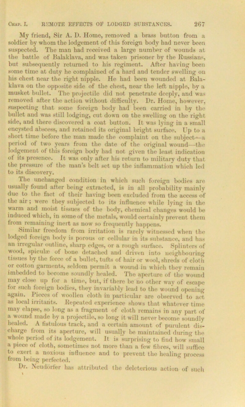 My friend, Sir A. D. Home, removed a brass button from a soldier by whom the lodgement of this foreign body had never been suspected. The man had received a large number of wounds at the battle of Balaklava, and was taken prisoner by the Russians, but subsequently returned to his regiment. After having been some time at duty he complained of a hard and tender swelling on his chest near the right nipple, fie had been wounded at Bala- klava on the opposite side of the chest, near the left nipple, by a musket bullet. The projectile did not penetrate deeply, and was removed after the action without difficulty. Dr. Home, however, suspecting that some foreign body had been carried in by the bullet aud was still lodging, cut down on the swelling on the right side, and there discovered a coat button. It was lying in a small encysted abscess, and retained its original bright surface. Up to a short time before the man made the complaint on the subject-^a period of two years from the date of the original wound—the lodgement of this foreign body had not given the least indication of its presence. It was only after his return to military duty that the pressure ot the man’s belt set up the inflammation which led to its discovery. The unchanged condition in which such foreign bodies are usually found after being extracted, is in all probability mainly due to the fact of their having been excluded from the access of the air ; were they subjected to its influence while lying in the warm and moist tissues of the body, chemical changes would be induced which, in some of the metals, would certainly prevent them from remaining inert as now so frequently happens. Similar freedom from irritation is rarely witnessed when the lodged foreign lody is porous or cellular in its substance, and has an irregular outline, sharp edges, or a rough surface. Splinters of wood, spicuhe of bone detacher! and driven into neighbouring tissues by the force of a bullet, tufts of hair or wool, shreds of cloth or cotton garments, seldom permit a wound in which they remain imbedded to Income soundly healed. The aperture of the wound may close up for a time, but, if there be no other way of escape tor such foreign bodies, they invariably lead to the wound opening again. Pieces of woollen cloth in particular are observed to act as local irritants. Repeated experience shows that whatever time mav elapse, so long as a fragment of cloth remains in any part of a wound made by a projectile, so long it will never become soundly healed. A fistulous track, and a certain amount of purulent dis- charge from its aperture, will usually be maintained during the whole period of its lodgement. It is 'surprising to hud how small a piece of cloth, sometimes not more than a few fibres, will suffice to exert a noxious influence and to prevent the healing process from being perfected. Dr. Neuddrfer has attributed the deleterious action of such