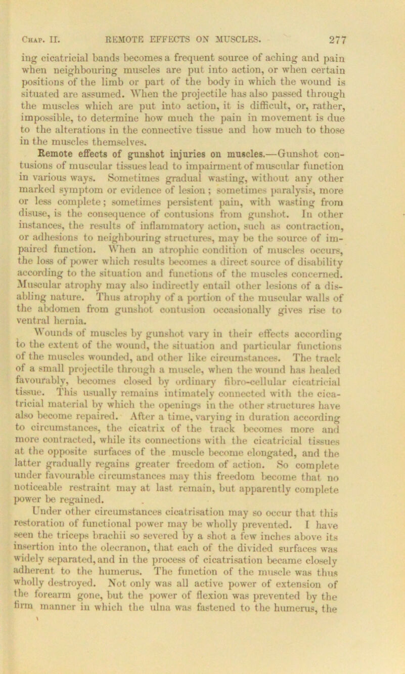 ing cicatricial bands becomes a frequent source of aching and pain when neighbouring muscles are put into action, or when certain positions of the limb or part of the body in which the wound is situated are assumed. When the projectile has also passed through the muscles which are put into action, it is difficult, or, rather, impossible, to determine how much the pain in movement is due to the alterations in the connective tissue and how much to those in the muscles themselves. Remote effects of gunshot injuries on muscles.—Gunshot con- tusions of muscular tissues lead to impairment of muscular function in various ways. Sometimes gradual wasting, without any other marked symptom or evidence of lesion; sometimes paralysis, more or less complete; sometimes persistent pain, with wasting from disuse, is the consequence of contusions from gunshot. In other instances, the results of inflammatory' action, such as contraction, or adhesions to neighbouring structures, may be the source of im- paired function. When an atrophic condition of muscles occurs, the loss of power which results becomes a direct source of disability according to the situation and functions of the muscles concerned. Muscular atrophy may also indirectly entail other lesions of a dis- abling nature. Thus atrophy of a portion of the muscular walls of the abdomen from gunshot contusion occasionally gives rise to ventral hernia. W ounds ot muscles by gunshot vary in their effects according to the extent of the wound, the situation and particular functions of the muscles wounded, and other like circumstances. The track of a small projectile through a muscle, when the wound Inis healed favourably, becomes closed by ordinary fibro-cellular cicatricial tissue. This usually remains intimately connected with the cica- tricial material by which the openings in the other structures have also become repaired. After a time, varying in duration according to circumstances, the cicatrix of the track becomes more and more contracted, while its connections with the cicatricial tissues at the opposite surfaces of the muscle become elongated, and the latter gradually regains greater freedom of action. So complete under favourable circumstances may this freedom become that no noticeable restraint may at last remain, but apparently complete power be regained. Under other circumstances cicatrisation may so occur that this restoration of functional power may be wholly prevented. I have seen the triceps brachii so severed by a shot a few inches above its insertion into the olecranon, that each of the divided surfaces was widely separated, and in the process of cicatrisation became closely adherent to the humerus. The function of the muscle was thus wholly destroyed. Not only was all active power of extension of the forearm gone, but the power of flexion was prevented by the linn manner in which the ulna was fastened to the humerus, the