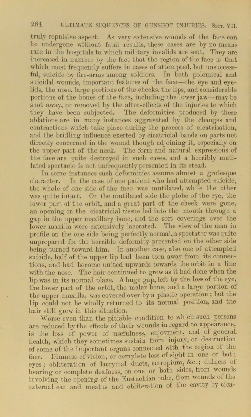 truly repulsive aspect. As very extensive wounds of the face can be undergone without fatal results, these cases are by no means rare in the hospitals to which military invalids are sent. They are increased in number by the fact that the region of the face is that whicli most frequently suffers in cases of attempted, but unsuccess- ful, suicide by fire-arms among soldiers. In both polemical and suicidal wounds, important features of the face—the eye and eye- lids, the nose, large portions of the cheeks, the lips, and considerable portions of the bones of the face, including the lower jaw—maybe shot away, or removed by the after-effects of the injuries to which they have been subjected. The deformities produced by these ablations are in many instances aggravated by the changes and contractions which take place during the process of cicatrisation, and the bridling influence exerted by cicatricial bands on parts not directl}7 concerned in the wound though adjoining it, especially on the upper part of the neck. The form and natural expressions of the face are quite destroyed in such cases, and a horribly muti- lated spectacle is not unfrequently presented in its stead. In some instances such deformities assume almost a grotesque character. In the case of one patient who had attempted suicide, the whole of one side of the face was mutilated, while the other was quite intact. On the mutilated side the globe of the eye, the lower part of the orbit, and a great part of the cheek were gone, an opening in the cicatricial tissue led into the mouth through a gap in the upper maxillary bone, and the soft coverings over the lower maxilla were extensively lacerated. The view ot the man in profile on the one side being perfectly normal, a spectator was quite unprepared for the horrible deformity presented on the other side being turned toward him. In another case, also one ot attempted suicide, half of the upper lip had been torn away from its connec- tions, and had become united upwards towards the orbit in a line with the nose. The hair continued to grow as it had done when the lip was in its normal place. A huge gap, left by the lossot the eye, the lower part of the orbit, the malar bone, and a large portion of the upper maxilla, was covered over by a plastic operation ; but the lip could not be wholly returned to its normal position, and the hair still grew in this situation. Worse even than the pitiable condition to which such persons are reduced by the effects of their wounds in regard to appearance, is the loss of power of usefulness, enjoyment, and ot general, health, which they sometimes sustain from injury, or destruction of some of the important organs connected with the region ot the face. Dimness of vision, or complete loss of sight in one or both eyes; obliteration of lacrymal ducts, ectropium, &e. > dulness ot hearing or complete deafness, on one or both sides, from wounds involving the opening of the Eustachian tube, from wounds ot the external ear and meatus and obliteration of the cavity by cica-