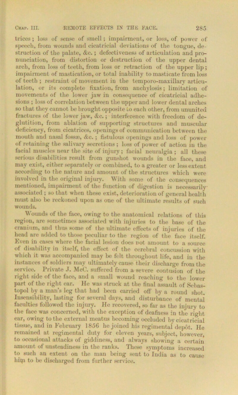 trices ; loss of sense of smell; impairment, or loss, of power of speech, from wounds and cicatricial deviations of the tongue, de- struction of the palate, &c.; defectiveness of articulation and pro- nunciation, from distortion or destruction of the upper dental arch, from loss of teeth, from loss or retraction of the upper lip; impairment of mastication, or total inability to masticate from loss of teeth ; restraint of movement in the temporo-maxillary articu- lation, or its complete fixation, from anchylosis; limitation of movements of the lower jaw in consequence of cicatricial adhe- sions ; loss of correlation between the upper and lower dental arches so that they cannot be brought opposite to each other, from ununited fractures of the lower jaw, &c.; interference with freedom of de- glutition, from ablation of supporting structures and muscular deficiency, from cicatrices, openings of communication between the mouth and nasal fossae, &c. ; fistulous openings and loss of power of retaining the salivary secretions ; loss of power of action in the facial muscles near the site of injury ; facial neuralgia ; all these serious disabilities result from gunshot wounds in the face, and may exist, either separately or combined, to a greater or less extent according to the nature and amount of the structures which were involved in the original injury. With some of the consequences mentioned, impairment of the function of digestion is necessarily associated ; so that when these exist, deterioration of general health must also be reckoned upon as one of the ultimate results of such wounds. Wounds of the face, owing to the anatomical relations of this region, are sometimes associated with injuries to the base of the cranium, and thus some of the ultimate effects of injuries of the head are added to those peculiar to the region of the face itself. Kven in cases where the facial lesion does not amount to a source ot disability in itself, the effect of the cerebral concussion with which it was accompanied may be felt throughout life, and in the instances of soldiers may ultimately cause their discharge from the service. Private J. McC. suffered from a severe contusion of the right side of the face, and a small wound reaching to the lower part of the right ear. He was struck at the final assault of Sebas- topol by a man’s leg that had been carried off by a round shot. Insensibility, lasting for several days, and disturbance of mental faculties followed the injury. He recovered, so far as the injury to the face was concerned, with the exception of deafness in the right ear, owing to the external meatus becoming occluded by cicatricial tissue, and in February 1856 he joined his regimental depot. He remained at regimental duty for eleven years, subject, however to occasional attacks of giddiness, and always showing a certain amount of unsteadiness in the ranks. These symptoms increased to such an extent on the man being sent to India as to cause hipi to be discharged from further service.