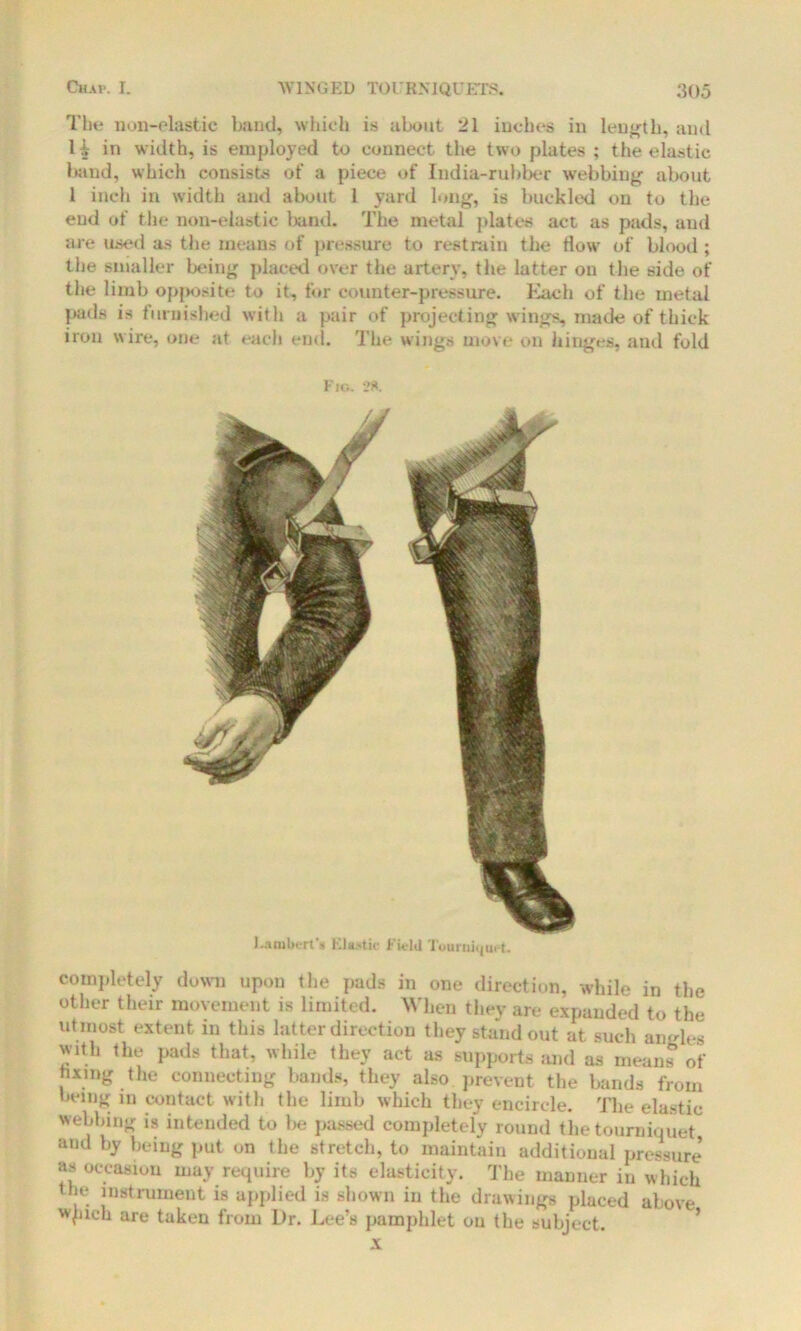 Tlie non-elastic band, which is about 21 inches in length, and H in width, is employed to connect the two plates ; the elastic lutud, which consists of a piece of India-rubber webbing about 1 inch in width and about 1 yard long, is buckled on to the end of the non-elastic band. The metal plates act as pads, and are used as the means of pressure to restrain the flow of blood ; the smaller being placed over the artery, the latter on the side of the limb opposite to it, for counter-pressure. Each of the metal pads is furnished with a pair of projecting wings, made of thick iron wire, one at each end. The wings move on hinges, and fold Fig. 28. Lambert's Elastic Field Tourniquet. completely down upon the pads in one direction, while in the other their movement is limited. When they are expanded to the utmost extent in this latter direction they standout at such angles with the pads that, while they act as supports and as means of fixing the connecting bands, they also prevent the bands from being in contact with the limb which they encircle. The elastic webbing is intended to lie passed completely round the tourniquet and by being put on the stretch, to maintain additional pressure’ as occasion may require by its elasticity. The manner in which the instrument is applied is shown in the drawings placed above wpich are taken from Dr. Lee’s pamphlet on the subject.