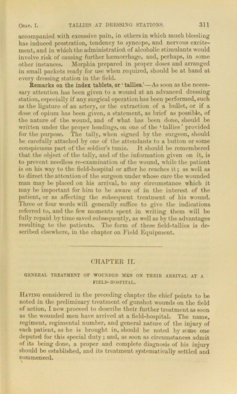 accompanied with excessive pain, in others in which much bleeding has induced prostration, tendency to syncope, and nervous excite- ment, and in which the administration of alcoholic stimulants would involve risk of causing further haemorrhage, and, perhaps, in some other instances. Morphia prepared in proper doses and arranged in small packets ready for use when required, should be at hand at every dressing station in the field. Remarks on the index tablets, or ‘ tallies.'—As soon as the neces- sary attention has been given to a wound at an advanced dressing station, especially if any surgical operation has been performed, such as the ligature of an artery, or the extraction of a bullet, or if a dose of opium has l>een given, a statement, as brief as possible, of the nature of the wound, and of what has been done, should be written under the proper headings,on one of the ‘tallies’ provided for the purpose. The tally, when signed by the surgeon, should be carefully attached by one of the attendants to a button or some conspicuous part of the soldier's tunic. It should be remembered that the object of the tally, and of the information given on it, is to prevent needless re-examination of the wound, while the patient is on his way to the field-hospital or after he reaches it; as well as to direct the attention of the surgeon under whose care the wounded man may be placed on his arrival, to any circumstance which it may be important for him to be aware of in the interest of the patient, or as affecting the subsequent treatment of his wound. Three or four words will generally suffice to give the indications referred to, and the few moments spent in writing them will be fully repaid by time saved subsequently, as well as bv the advantages resulting to the patients. The form of these field-tallies is de- scribed elsewhere, in the chapter ou Field Equipment. CHAPTER II. GENERAL TREATMENT OF WOUNDED MEN ON THEIR ARRIVAL AT A FIELD-HOSPITAL. Having considered in the preceding chapter the chief points to be noted in the preliminary treatment of gunshot wounds on the field of action, I now proceed to describe their further treatment as soon as the wounded men have arrived at a field-hospital. The name, regiment, regimental number, and general nature of the injury of each patient, as he is brought in, should be noted by some one deputed for this special duty ; and, as soon as circumstances admit of its being done, a proper and complete diagnosis of his injury should be estaWished, and its treatment systematically settled and commenced.