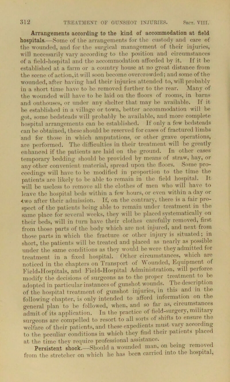 Arrangements according to the kind of accommodation at field hospitals.—Some of the arrangements for the custody and care of the wounded, and for the surgical management of their injuries, will necessarily vary according to the position and circumstances of a field-hospital and the accommodation afforded by it. If it be established at a farm or a country house at no great distance from the scene of action,it will soon become overcrowded; and some of the wounded, after having had their injuries attended to, will probably in a short time have to be removed further to the rear. Many of the wounded will have to be laid on the floors of rooms, in barns and outhouses, or under any shelter that may be available. If it be established in a village or town, better accommodation will be got, some bedsteads will probably be available, and more complete hospital arrangements can be established. It only a tew bedsteads can be obtained, these should be reserved for cases of fractured limbs and for those in which amputations, or other grave operations, are performed. The difficulties in their treatment will be greatly enhanced if the patients are laid on the ground. In other cases temporary bedding should be provided by means of straw, hay, or any other convenient material, spread upon the floors, borne pro- ceedings will have to be modified in proportion to the time the patients are likely to be able to remain in the field hospital. It will be useless to remove all the clothes of men who will have to leave the hospital beds within a few hours, or even within a day or two after their admission. If, on the contrary, there is a fair pro- spect of the patients being able to remain under treatment in the same place for several weeks, they will be placed systematically on their beds, will in turn have their clothes carefully removed, first, from those parts of the body which are not injured, and next fiom those parts in which the fracture or other injury is situated; in short, the patients will be treated and placed as nearly as possible under the same conditions as they would be were they admitted for treatment in a fixed hospital. Other circumstances, which aie noticed in the chapters on Transport of W ounded, Equipment of Field»Hospitals, and Field-Hospital Administration, will peifoice modify the decisions of surgeons as to the proper treatment to be adopted in particular instances of gunshot wounds. I he description of the hospital treatment of gunshot injuries, in this and in the following chapter, is only intended to afford information on t ie general plan to be followed, when, and so far as, circumstances admit of its application. In the practice of field-surgery, military surgeons are compelled to resort to all sorts of shifts to ensure the welfare of their patients, and these expedients must vary according to the peculiar conditions in which they find their patients placer at the time they require professional assistance. Persistent shock.—Should a wounded man, on being removed from the stretcher on which he has been carried into the hospital,