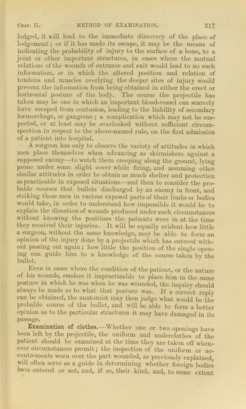 lodged, it w ill lead to the immediate discovery of the place of lodgement ; or if it has made its escape, it may be the means of indicating the probability of injury to the surface of a bone, to a joint or other important structures, in cases where the mutual relations of the wounds of entrance and exit would lead to no such information, or in which the altered position and relation of tendons and muscles overlying the deeper sites of injury would prevent the information from being obtained in either the erect or horizontal posture of the body. The course the projectile has taken may be one in which an important blood-vessel can scarcely have escaped from contusion, leading to the liability of secondary haemorrhage, or gangrene ; a complication which may not be sus- pected, or at least may be overlooked without sufficient circum- spection in respect to the above-named rule, on the first admission of a patient into hospital. A surgeon has only to observe the variety of attitudes in which men place themselves when advancing as skirmishers against a supposed enemy—to watch them creeping along the ground, lying prone under some slight cover while firing, and assuming other similar attitudes in order to obtain as much shelter and protection as practicable in exposed situations—and then to consider the pro- bable courses that bullets discharged by an enemy in front, and striking these men in various exposed parts of their limbs or bodies would take, in order to understand how impossible it would be to explain the direction of wounds produced under such circumstances without knowing the positions the patients were in at the time they received their injuries, it will be equally evident how little a surgeon, without the same knowledge, may be able to form an opinion of the injury done by a projectile which has entered with, out passing out again; how little the position of the single open- ing can guide him to a knowledge of the course taken by the bullet. Even in cases where the condition of the patient, or the nature of his wounds, renders it impracticable to place him in the same posture in which he was when he was wounded, the inquiry should always lie made as to what that posture was. If a correct reply can be obtained, the anatomist may then judge what would be the probable course of the bullet, and will be able to form a better opinion as to the particular structures it may have damaged in its passage. Examination of clothes.—Whether one or two openings have been left by the projectile, the uniform and underclothes&of the patient should be examined at the time they are taken off when- ever circumstances permit; the inspection of the uniform or ac- coutrements worn over the part wounded, as previously explained will often serve as a guide in determining whether foreign bodies have entered or not, and, if so, their kind, and, to some extent