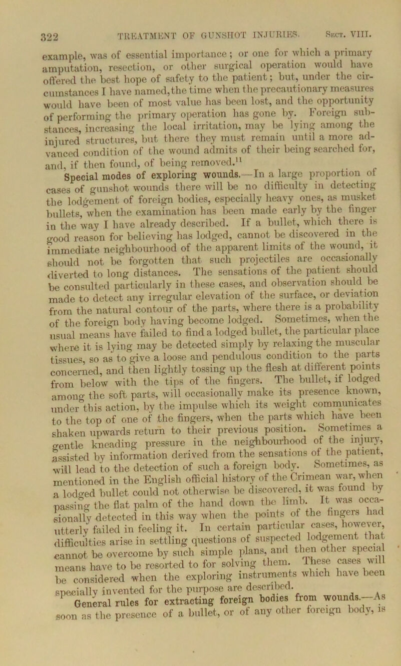 example, was of essential importance; or one for which a primary amputation, resection, or other surgical operation would have offered the best hope of safety to the patient; but, under the cir- cumstances I have named,the time when the precautionary measures would have been of most value has been lost, and the opportunity of performing the primary operation has gone by. Foreign sub- stances, increasing the local irritation, may be lying among the injured structures, but there they must remain until a more ad- vanced condition of the wound admits of their being searched for, and, if then found, of being removed.11 Special modes of exploring wounds.—In a large proportion of cases of gunshot wounds there will be no difficulty in detecting the lodgement of foreign bodies, especially heavy ones, as musket bullets, when the examination has been made early by the finger in the way I have already described. If a bullet, which there is good reason for believing has lodged, cannot be discovered in the immediate neighbourhood of the apparent limits ol the wound, it should not be forgotten that such projectiles are occasionally diverted to long distances. The sensations of the patient should be consulted particularly in these cases, and observation should be made to detect any irregular elevation of the surface, or deviation from the natural contour of the parts, where there is a probability of the foreign body having become lodged. Sometimes, when the usual means have tailed to find a lodged bullet, the particular place where it is lying may be detected simply by relaxing the muscular tissues, so as to give a loose and pendulous condition to the parts concerned, and then lightly tossing up the flesh at different points from below with the tips of the fingers. The bullet, if lodged among the soft parts, will occasionally make its presence known, under this action, by the impulse which its weight communicates to the top of one of the fingers, when the parts which have been shaken upwards return to their previous position. Sometimes a gentle kneading pressure in the neighbourhood of the injury, assisted by information derived from the sensations of the patient, will lead to the detection of such a foreign body. Sometimes, as mentioned in the English official history of the Crimean war, when a lodged bullet could not otherwise, be discovered, it was found by passing the flat palm of the hand down the limb. It was occa- sionally detected in this way when the points of the Angers had utterly failed in feeling it. In certain particular cases, however, difficulties arise in settling questions of suspected lodgement that cannot be overcome by such simple plans, and then other special means have to be resorted to for solving them, t hese cases wil be considered when the exploring instruments which have been specially invented for the purpose are described. ' General rules for extracting foreign bodies from wounds.-As soon as the presence of a bullet, or of any other foreign body, is