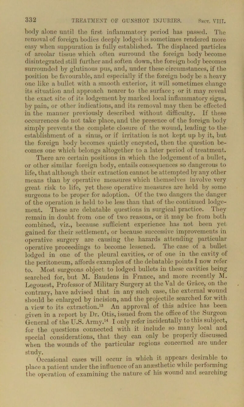 body alone until the first inflammatory period has passed. The removal (if foreign bodies deeply lodged is sometimes rendered more easy when suppuration is fully established. The displaced particles of areolar tissue which often surround the foreign body become disintegrated still further and soften down, the foreigu body becomes surrounded by glutinous pus, and, under these circumstances, if (lie position be favourable, and especially if the foreign body be a heavy one like a bullet with a smooth exterior, it will sometimes change its situation and approach nearer to the surface; or it may reveal the exact site of its lodgement by marked local inflammatory signs, by pain, or other indications, and its removal may then be effected in the manner previously described without difficulty. If these occurrences do not take place, and the presence of the foreign body simply prevents the complete closure of the wound, leading to the establishment of a sinus, or if irritation is not kept up by it, but the foreign bod}7 becomes quietly encysted, then the question be- comes one which belongs altogether to a later period of treatment. There are certain positions in which the lodgement of a bullet, or other similar foreign body, entails consequences so dangerous to life, that although their ext raction cannot be attempted by any other means than by operative measures which themselves involve very great risk to life, yet these operative measures are held by some surgeons to be proper for adoption. Of the two dangers the danger of the operation is held to be less than that of the continued lodge- ment. These are debatable questions in surgical practice. They remain in doubt from one of two reasons, or it may be from both combined, viz., because sufficient experience has not been yet gained for their settlement, or because successive improvements in operative surgery are causing the hazards attending particular operative proceedings to become lessened. The case of a bullet lodged in one of the pleural cavities, or of one in the cavity of the peritoneum, affords examples of the debatable points I now refer to. Most surgeons object to lodged bullets in these cavities being searched for, but M. Baudens in France, and more recently M. Legouest, Professor of Military Surgery at the Val de Grace, on the contrary, have advised that in any such case, the external wound should be enlarged by incision, and the projectile searched for with a view to its extraction.13 An approval of this advice lias been given in a report by Dr. Otis, issued from the office of the Surgeon General of the U.S. Army.14 I only refer incidentally to this subject, for the questions connected with it include so many local and special considerations, that they can only be piopeily discussed when the wounds of the particular regions concerned are under study. Occasional cases will occur in which it appears desirable, to place a patient under the influence of an anaesthetic while performing the operation of examining the nature of his wound and searching