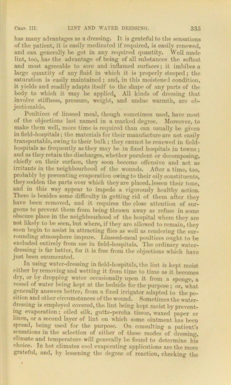 has many advantages as a dressing. It is grateful to the sensations of the patient, it is easily medicated if required, is easily renewed, and can generally be got in any required quantity. Well made lint, too, has the advantage of being of all substances the softest and most agreeable to sore and inflamed surfaces; it imbibes a large quantity of any fluid in which it is properly steeped ; the saturation is easily maintained : and, in this moistened condition, it yields and readily adapts itself to the shape of any parts of the body to which it may be applied* All kinds of dressing that involve stiffness, pressure, weight, and undue warmth, are ob- jectionable. Poultices of linseed meal, though sometimes used, have most of the objections last named in a marked degree. Moreover, to make them well, more time is required than can usually be given infield-hospitals; the materials for their manufacture are not easily transportable, owing to their bulk; they cannot be renewed in field- hospitals as frequently as they may be in fixed hospitals in towns ; and as they retain the discharges, whether purulent or decomposing, chiefly on their surface, they soon become offensive and act as irritants in the neighbourhood of the wounds. After a time, too, probably by preventing evaporation owing to their oily constituents, they sodden the parts over which they are placed, lessen their tone, and in this way appear to impede a vigorously healthy action. There is besides some difficulty in getting rid of them after they have been removed, and it requires the close attention of sur- geons to prevent them from being thrown away as refuse in some obscure place in the neighbourhood of the hospital where they are not likely to be seen, but where, if they are allowed to remain, they soon l>egin to assist in attracting flies as well as rendering the sur- rounding atmosphere impure. Linseed-meal poultices ought to be excluded entirely from use in field-hospitals. The ordinary water- dressing is far better, for it is free from the object ions which have just been enumerated. In using water-dressing in field-hospitals, the lint is kept moist either by removing and wetting it from time to time as it becomes dry, or by dropping water occasionally upon it from a sponge, a vessel of water being kept at the bedside for the purpose ; or, what generally answers better, from a fixed irrigator adapted to the po- sition and other circumstances of the wound. Sometimes the water- dressing is employed covered, the lint being kept, moist by prevent- ing evaporation ; oiled silk, gutta-percha tissue, waxed paper or linen, or a second layer of lint on which some ointment has been spread, being used for the purpose. On consulting a patient's sensations in the selection of either of these modes of dressing, climate and temperature will generally be found to determine his choice. In hot climates cool evaporating applications are the more gratefid, and, by lessening the degree of reaction, checking the