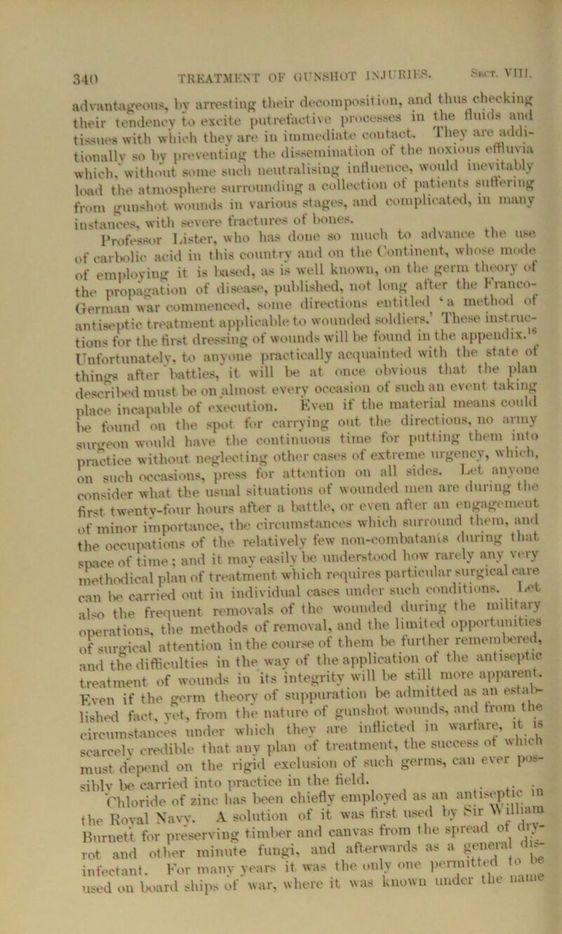 advantageous, by arresting their decomposition, and thus checking their tendency to excite putrefactive processes in the thuds and tissues with which they are in immediate contact, lhev are addi- tionally so by preventing the dissemination of the noxious effluvia which, without some such neutralising influence, would inevitably load the atmosphere surrounding a collection ot patients sutleimg from gunshot wounds in various stages, and complicated, m many instances, with severe fractures of bones. Professor Lister, who has done so much to advance the use of carbolic acid in this country and on the Continent, whose mode of employing it is baaed, as is well known, on the germ theory of the propagation of disease, published, not long after the Franco- German war commenced, some directions entitled^ *a method of antiseptic treatment applicable to wounded soldiers.’ These instruc- tions for the first dressing of wounds will be found in the appendix.’ Unfortunately, to anyone practically acquainted with the state ot things after battles, it will be at once obvious that the plan described must lie on almost every occasion of such an event taking place incapable of execution. Even if the material means could be found on the spot for carrying out the directions, no army surgeon would have the continuous time for putting them into practice without neglecting other cases of extreme urgency, which, on such occasions, press for attention on all sides. Let anyone consider what the usual situations of wounded men are during the first twenty-four hours after a battle, or even alter an engagement of minor importance, the circumstances which surround them, and the occupations of the relatively few non-combatants during that space of time: and it may easily be understood how rarely any very methodical plan of treatment which requires particular surgical cave can be carried out in individual cases under such conditions. Eet also the frequent removals of the wounded during the military operations, the methods of removal, and the limited opportunities of surreal attention in the course of them be further remembered, and the difficulties in the way of the application of the antiseptic treatment of wounds in its integrity will be still more apparent. Even if the germ theory of suppuration be admitted as an estab- lished fact, vet, from the nature of gunshot wounds, and from the circumstances under which they are inflicted in warfare, it is scarcely credible that auv plan of treatment, the success of which must depend on the rigid exclusion of such germs, can ever pos- sibly be carried into practice in the field. . Chloride of zinc has been chiefly employed as an antiseptic m the Roval Navy. A solution of it was first used by ‘ dham Burnett for preserving timber and canvas from t he spread ot diy rot and other minute fungi, and afterwards as a general *~ infectant. For many years it was the only one permitted o be used on board ships of war, where it was known under the name