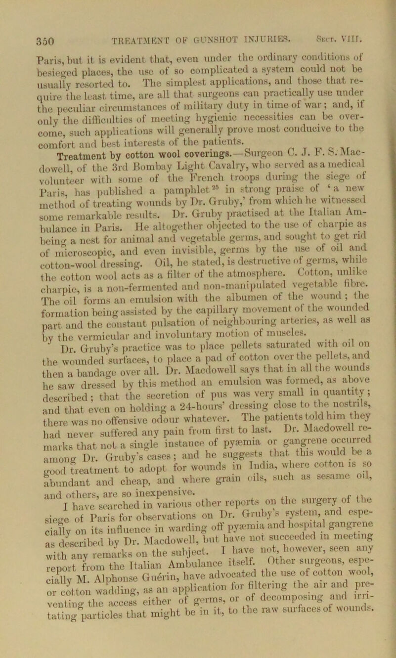 Paris, but it is evident that, even under the ordinary conditions of besieged places, the use of so complicated a system could not be usually resorted to. The simplest applications, and (hose that re- quire the least time, are all that surgeons can practically use under the peculiar circumstances ot military duty in time of war; and, it only the difficulties of meeting hygienic necessities can be over- come, such applications will generally prove most conducive to the comfort and best interests ot the patients. ^ Treatment by cotton wool coverings.—Surgeon C. J. F. S. Mac- dowell, of the 3rd Bombay Light Cavalry, who served as a medical volunteer with some of the French troops during the siege of Paris, has published a pamphlet26 in strong praise of ‘a new method of treating wounds by Dr. Gruby,’ from which he witnessed some remarkable results. Dr. Gruby practised at the Italian Am- bulance in Paris. He altogether objected to the use ot charpie as bein'*' a nest for animal and vegetable germs, and sought to get rid of microscopic, and even invisible, germs by the use of oil and cotton-wool dressing. Oil, he stated, is destructive of germs, while (he cotton wool acts as a filter of the atmosphere. Cotton, unlike charpie, is a non-fermented and non-manipulated vegetable fibre. The oil forms an emulsion with the albumen of the wound; the formation being assisted by the capillary movement of the wounded part and the constant pulsation of neighbouring arteries, as well as by the vermicular and involuntary motion of muscles. Dr. Gruby’s practice was to place pellets saturated with oil on the wounded surfaces, to place a pad of cotton over the pellets, and then a bandage over all. Dr. Macdowell says that m all the wounds he saw dressed by this method an emulsion was formed, as above described; that the secretion of pus was very small m quantity; and that even on holding a 24-hours’ dressing close to the nostrils, there was no offensive odour whatever. The patients told him they had never suffered any pain from first to last. Dr. Macdowell re- marks that not a single instance of pya-mia or gangrene occuned among Dr. Gruby's cases; and he suggests that this would be a good treatment to adopt for wounds in India, where cotton is so abundant and cheap, and where grain oils, such as sesame od, and others, are so inexpensive, I have searched in various other reports on the surgery of the Siege of l-aris for observations on Dr. Gruhy’s system and espe- cially on its influence in warding off py*mm and hospital gangrene as described by Dr. Macdowell, but have not succeeded m meeting with any remarks on the subject. 1 have not however, seen any report from the Italian Ambulance itself Other surgeon., espe- citdly M. Alphonse Guerin, have advocated the use of cotton wool, or cotton wadding, as an application for filtering the air and pre- venting the access either of germs, or of decomposing anti irri- tating particles that might be in it, to the raw surfaces oi wounds.