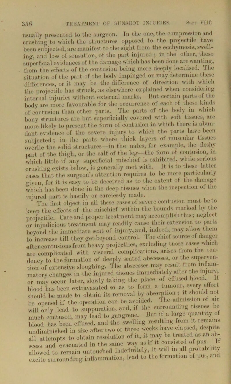 usually presented to the surgeon. In the one, the compression and crushing to which the structures opposed to the projectile ha\e been subjected, are manifest to the sight from the eccliymosis, swell- ing, and loss of sensation, of the part injured ; in the other, these superficial evidences of the damage which lias been done are wanting, from the effects of the contusion being more deeply localised. The situation of the part of the body impinged on may determine these differences, or it may be the difference of direction with which the projectile has struck, as elsewhere explained when considering internal injuries without external marks. Hut certain parts of the body are more favourable for the occurrence of each of these kinds of contusion than other parts. The parts of the body in which bony structures are but superficially covered with soft tissues, are more likely to present the form of contusion in which there is abun- dant evidence of the severe injury to which the parts have been subjected ; in the parts where thick layers of muscular tissues overlie the solid structures—in the nates, for example, the fleshy part of the thigh, or the calf of the leg—the form of contusion, m which little if any superficial mischief is exhibited, while serious crushing exists below, is generally met with. It is to these latter cases that the surgeon’s attention requires to be more particularly given, for it is easy to be deceived as to the extent of the damage which has been done in the deep tissues when the inspection ot the injured part is hastily or carelessly made. The first object in all these cases of severe contusion must be to keep the effects of the mischief within the bounds marked by the projectile. Care and proper treatment may accomplish this; neglect or injudicious treatment may readily cause their extension to parts beyond the immediate seat of injury,and, indeed, may allow them to increase till they get beyond control. The chief source of danger after contusions from heavy projectiles, excluding t nose cases which are complicated with visceral complications, arises from the ten- dency to the formation of deeply seated abscesses, or the superven- tion of extensive sloughing. The abscesses may result from inflam- matory changes in the injured tissues immediately after the injury, or may occur later, slowly taking the place ot effused blood. 1 blood has been extravasated so as to form a tumour, every e 01 . should be made to obtain its removal by absorption ; it should no be opened if the operation can be avoided, lhe admission ot air will only lead to suppuration, and, if the surrounding tissues be much contused, may lead to gangrene. But it a large quantity ot blood has been effused, and the swelling resulting from it remains undiminished in size after two or three weeks have elapsed, despite all attempts to obtain resolution of it, it may be treated as an ab- scess and evacuated in the same way as it it consisted of pua If allowed to remain untouched indefinitely, it will m all probaluldy excite surrounding inflammation, lead to the formation ot pus, and