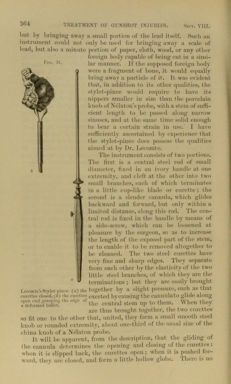 i 1ml by bringing away a small portion of the lead itself. Such an instrument could not only he used for bringing away a scale of load, but also a minute portion of paper, cloth, wood, or any other foreign body capable of being cut in a simi- lar manner. If the supposed foreign body i were a fragment of bone, it would equally bring away a particle of it. It was evident that, in addition to its other qualities, the sty lei-pince would require to have its nippers smaller in size than the porcelain knob of Nelaton’s probe, with a stem of suffi- cient length to be passed along narrow sinuses, and at the same time solid enough to bear a certain strain in use.' I have sufficiently ascertained by experience that the stylet-pince does possess the qualities aimed at by Dr. Lecomte. The instrument consists of two portions. The first is a central steel rod of small diameter, fixed in an ivory handle at one extremity, and cleft at the other into two small branches, each of which terminates in a little cup-like blade or curette ; the second is a slender cannula, which glides backward and forward, but only within a limited distance, along this rod. The cen- tral rod is fixed in the handle by means of a side-screw, which can be loosened at pleasure by the surgeon, so as to increase the length of the exposed part of the stem, or to enable it. to be removed altogether to be cleaned, The two steel curettes have very fine and sharp edges. They separate from each other by the elasticity of the two little steel branches, of which they are the terminations ; but they are easily brought Lceomte’sStylet-pince. («) the together by a slight pressure, such as that curettes closed, (A) the curettes exerted by causing the cannula to glide along So™k;b*uC‘heedS' blie central stem up to them. When they are thus brought together, the two curettes so fit one to the other that, united, they form a small smooth steel knob or rounded extremity, about one-third of the usual size of the china knob of a Nelaton probe. It will be apparent, from the description, that the gliding of the cannula determines the opening and closing of the curettes: when it is slipped back, the curettes open; when it is pushed foi- ward, they are closed, and form a little hollow globe. There is no