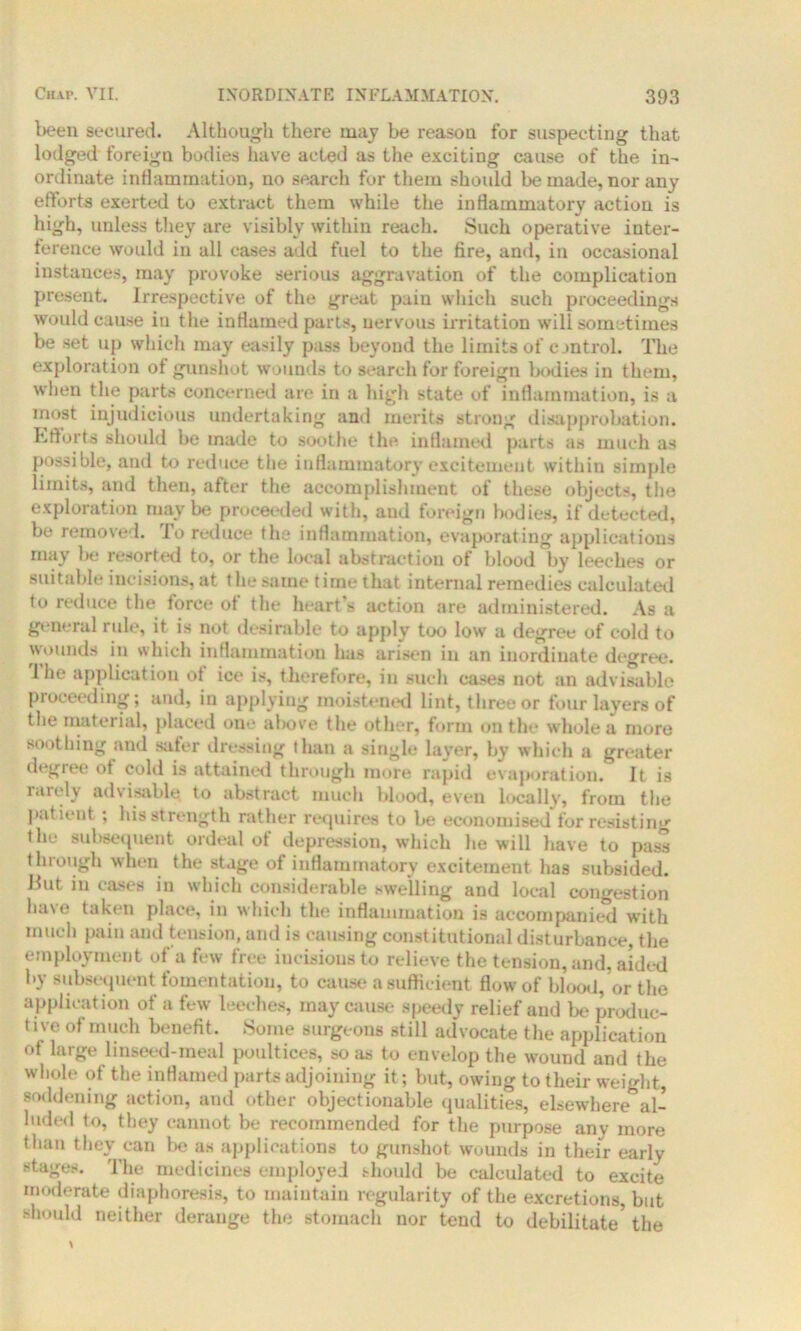been secured. Although there may be reason for suspecting that lodged foreign bodies have acted as the exciting cause of the in- ordinate inflammation, no search for them should be made, nor any efforts exerted to extract them while the inflammatory action is high, unless they are visibly within reach. Such operative inter- ference would in all cases add fuel to the fire, and, in occasional instances, may provoke serious aggravation of the complication present. Irrespective of the great paiu which such proceedings would cause in the inflamed parts, nervous irritation will sometimes be set up which may easily pass beyond the limits of control. The exploration of gunshot wounds to search for foreign bodies in them, when the parts concerned are in a high state of inflammation, is a most injudicious undertaking and merits strong disapprobation. Efforts should be made to soothe the inflamed parts as much as possible, and to reduce the inflammatory excitement within simple limits, and then, after the accomplishment of these objects, the exploration maybe proceeded with, and foreign bodies, if detected, be removed. To reduce the inflammation, evaporating applications may Ik; resorted to, or the local abstraction of blood by leeches or suitable incisions, at the same time that internal remedies calculated to reduce the force of the heart'- action are administered. As a general rule, it is not desirable to apply too low a degree of cold to wounds in which inflammation has arisen in an iuordiuate degree. 1 he application of ice is, therefore, in such cases not an advisable proceeding; and, in applying moistened lint, three or four layers of the material, placed one above the other, form on the whole a more soothing and safer dressing than a single layer, by which a greater degiee ot cold is attained through more rapid evaporation. It is rarely advisable to abstract much blood, even locally, from the patient ; his strength rather requires to be economised for resisting the subsequent ordeal of depression, which lie will have to pass through when the stage of inflammatory excitement has subsided. But in cases in which considerable swelling and local congestion have taken place, in which the inflammation is accompanied with much pain and tension, and is causing constitutional disturbance, the employment of a few free iueisionsto relieve the tension, and, aided by subsequent fomentation, to cause a sufficient flow of blood, or the application ot a few leeches, may cause speedy relief and be produc- tive of much benefit. Some surgeons still advocate the application ot large linseed-meal poultices, so as to envelop the wound and the whole of the inflamed parts adjoining it; but, owing to their weight, saddening action, and other objectionable qualities, elsewhere al- luded to, they cannot be recommended for the purpose any more than they can be as applications to gunshot wounds in their early stages. The medicines employed should be calculated to excite moderate diaphoresis, to maintain regularity of the excretions, but should neither derange the stomach nor tend to debilitate5 the