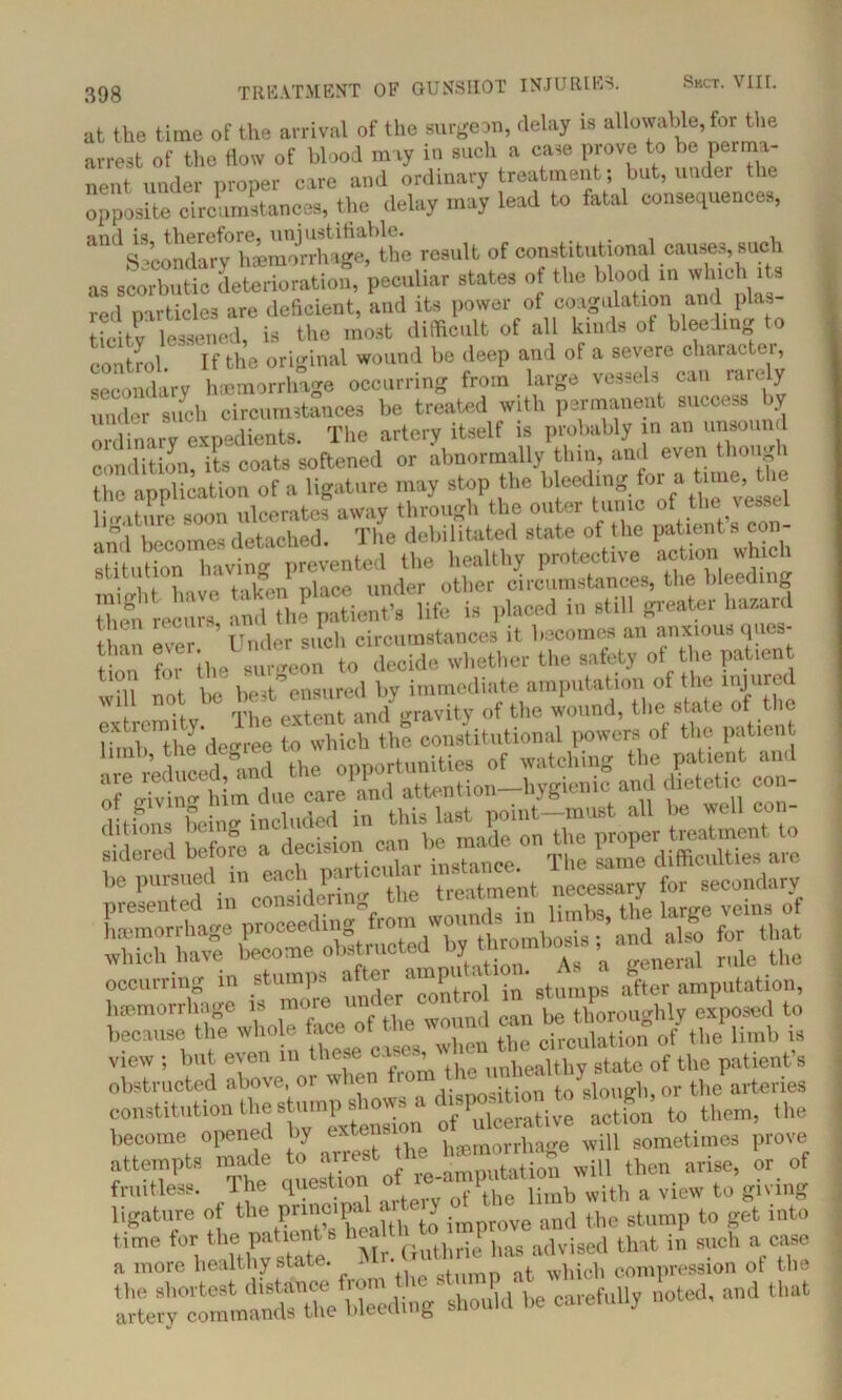 at the time of the arrival of the surgeon, delay is allowable, for the arrest of the flow of blood may in such a case prove to be perma- nent under proper care and ordinary treatment; but, under the opposite circumstances, the delay may lead to fatal consequences, Secondary1 hffimmrhage^the result of constitutional causes, such as sSfelSratiot peculiar states of the blood in which rts red oar tides are deficient, and its power of coagulation and plas- trcitr lessened, is the most difficult of all kinds of bleeding to control. If the original wound be deep and of a severe character, secondary haemorrhage occurring from large vessels can rarely under such circumstances be treated with permanent success by ordinary expedients. The artery itself is probably in an unsound condition, its coats softened or abnormally thin, and even though the onnlication of a ligature may stop the bleeding for a time, the mn ulceratefaway through the outer tunic of the vessel ami becomes detached. The debilitated state of the patient s con- sUtution having prevented the healthy protective action which ••it lioup nlace under other circumstances, the bleeding them'recurs, and the patient’s life is placed in still greater bazar< than ever. Under such circumstances it becomes an anxious ques- tion for the surgeon to decide whether the safety of the patient n, t ee best^onsured by immediate amputation of the injured extremity The extent and gravity of the wound, the stale of t le limb the degree to which the constitutional powers of the patient hmb, the ae u om)ortimities of watching the patient and as ata-SSi-* ssssss be pursuec ^ fcl treatment necessary for secondary because the whole face ot - circulation of the limb is view ; but even in these of the patient’s obstructed above, or when fic ... t0 slough or the arteries constitution the stump £ow- d.s^tion to slough, o^ ^ ^ become opened by exten h morrwe will sometimes prove attempts made to -rf q t-aSpltifn will then arise, or of fruitless. I he question Ahe limb with a view to giving ligature of the F^^th J impv0ve and the stump to get into r1 more Wealthy state. Mr. Uuthrieof The Ca,'efUlly n0teCl’ aml that