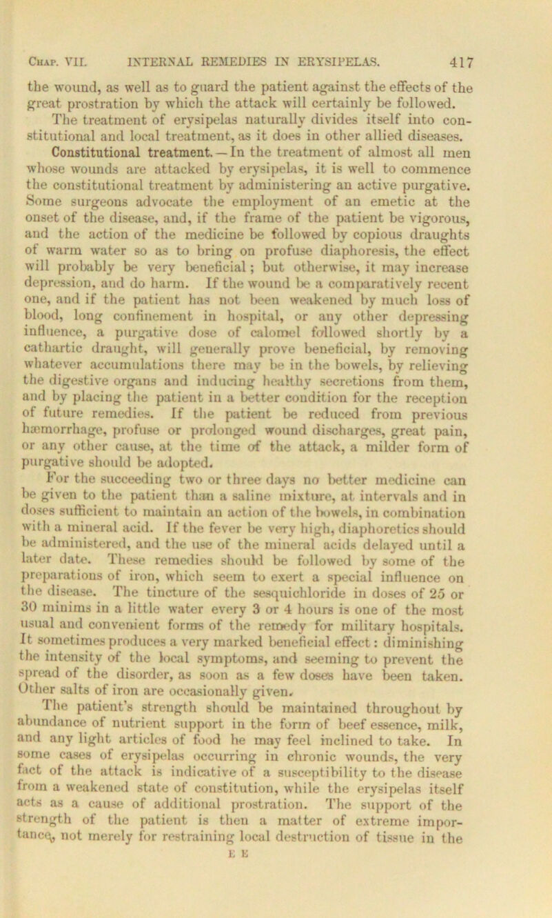 the wound, as well as to guard the patient against the effects of the great prostration by which the attack will certainly be followed. The treatment of erysipelas naturally divides itself into con- stitutional anil local treatment, as it does in other allied diseases. Constitutional treatment. — In the treatment of almost all men whose wounds are attacked by erysipelas, it is well to commence the constitutional treatment by administering an active purgative. Some surgeons advocate the employment of an emetic at the onset of the disease, and, if the frame of the patient be vigorous, and the action of the medicine be followed by copious draughts of warm water so as to bring on profuse diaphoresis, the effect will probably be very beneficial; but otherwise, it may increase depression, and do harm. If the wound be a comparatively recent one, and if the patient has not been weakened by much loss of blood, long confinement in hospital, or any other depressing influence, a purgative dose of calomel fallowed shortly by a cathartic draught, will generally prove beneficial, by removing whatever accumulations there may be in the bowels, by relieving the digestive organs and inducing healthy secretions from them, and by placing the patient in a better condition for the reception of future remedies. If the patient be reduced from previous haemorrhage, profuse or prolonged wound discharges, great pain, or any other cause, at the time of the attack, a milder form of purgative should be adopted. For the succeeding two or three days no letter medicine can be given to the patient than a saline mixture, at intervals and in doses sufficient to maintain au action of the l>owels, in combination with a mineral acid. If the fever lie very high, diaphoretics should be administered, and the use of the mineral acids delayed until a later date. These remedies should be followed by some of the preparations of iron, which seem to exert a special influence on the disease. The tincture of the sesquichloride in doses of 25 or 30 minims in a little water every 3 or 4 hours is one of the most usual and convenient forms of the remedy for military hospitals. It sometimes produces a very marked beneficial effect: diminishing the intensity of the local symptoms, and seeming to prevent the spread of the disorder, as soon as a few doses have been taken. Other salts of iron are occasionally given. The patient’s strength should be maintained throughout by abundance of nutrient support in the form of beef essence, milk, and any light articles of food he may feel inclined to take. In some cases of erysipelas occurring in chronic wounds, the very fact of the attack is indicative of a susceptibility to the disease from a weakened state of constitution, while the erysipelas itself acts as a cause of additional prostration. The support of the strength of the patient is then a matter of extreme impor- tune^, not merely for restraining local destruction of tissue in the