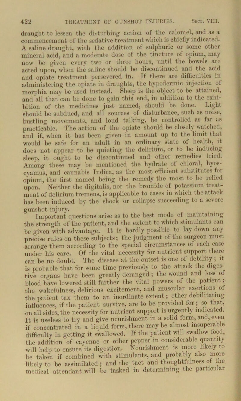 draught to lessen the disturbing action of the calomel, and as a commencement of the sedative treatment which is chiefly indicated. A saline draught, with the addition of sulphuric or some other mineral acid, and a moderate dose ot the tincture ot opium, may now be given every two or three hours, until the bowels are acted upon, when the saline should be discontinued and the acid and opiate treatment persevered in. It there are difficulties in administering the opiate in draughts, the hypodermic injection of morphia may be used instead. Sleep is the object to be attained, and all that can be done to gain this end, in addition to the exhi- bition of the medicines just named, should be done. Light should be subdued, and all sources of disturbance, such as noise, bustling movements, and loud talking, be controlled as far as practicable. The action ot the opiate should be closely watched, and if, when it has been given in amount up to the limit that would be safe for an adult in an ordinary state of health, it does not appear to he quieting the delirium, or to be inducing sleep, it ought to be discontinued and other remedies tried. Among these may be mentioned the hydrate of chloral, hyos- cyamus, and cannabis Indica, as the most efficient substitutes tor opium, the first named being the remedy the most to be lelied upon. Neither the digitalis, nor the bromide of potassium treat- ment of delirium tremens, is applicable to cases in which the attack has been induced by the shock or collapse succeeding to a severe gunshot injury. Important questions arise as to the best mode of maintaining the strength of the patient, and the extent to which stimulants can be given with advantage. It is hardly possible to lay down any precise rules on these subjects; the judgment of the surgeon mu>t arrange them according to the special circumstances ot each case under his care. Of the vital necessity for nutrient support theie can be no doubt. The disease at the outset is one of debility ; it is probable that for some time previously to the attack the diges- tive organs have been greatly deranged ; the wound and loss of blood have lowered still further the vital powers of the patient , the wakefulness, delirious excitement, and muscular exertions of the patient tax them to an inordinate extent; othei debilitating influences, if the patient survive, are to be provided for ; so that, on all sides, the necessity for nutrient support is urgently indicated. It is useless to try and give nourishment in a solid form, and, e\ en if concentrated in a liquid form, there may be almost insuperable difficulty in getting it swallowed. If the patient will swallow food, the addition of cayenne or other pepper in considerable quantity will help to ensure its digestion. Nourishment is more likely to be taken if combined with stimulants, and probably also more likely to be assimilated ; and the tact and thoughtfulness of the medical attendant will be tasked in determining the particular