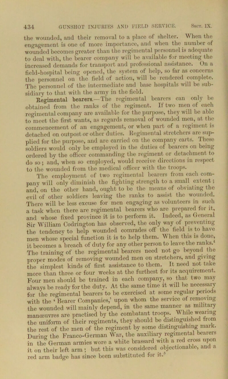 the wounded, and their removal to a place of shelter. When the engagement is one of more importance, and when the number of wounded becomes greater than the regimental personnel is adequate to deal with, the bearer company will be available for meeting the increased demands for transport and professional assistance. On a field-hospital being opened, the system of help, so far as concerns the personnel on the field of action, will be rendered complete. The personnel of the intermediate and base hospitals will be sub- sidiary to that with the army in the field. Regimental bearers.—The regimental bearers can only be obtained from the ranks of the regiment. If two men of each regimental company are available for the purpose, they will be able to meet the first wants, as regards removal of wounded men, at the commencement of an engagement, or when part of a regiment is detached on outpost or other duties. Regimental stretchers are sup- plied for the purpose, and are carried on the company carts. These soldiers would only be employed in the duties of beaiers on being ordered by the officer commanding the regiment or detachment to do so; and, when so employed, would receive directions in respect to the’ wounded from the medical officer with the troops. The employment of two regimental bearers from each com- pany will only diminish the fighting strength to a small extent; and, on the other hand, ought to be the means of obviating the evil of other soldiers leaving the ranks to assist the wounded. There will be less excuse for men engaging as volunteers in such a task when there are regimental bearers who are prepared for it, and whose fixed province it is to perform it. Indeed, as General Sir William Codrington has observed, the only way of preventing the tendency to help wounded comrades off the field is to have men whose special function it is to help them. W hen this is done, it becomes a breach of duty for any other person to leave the ranks. The training of the regimental bearers need not go beyond the proper modes of removing wounded men on stretchers, and giving the simplest kinds of first assistance to them. It need not take more than three or four weeks at the furthest for its acquirement. Four men should be trained in each company, so that two may always be ready for the duty. At the same time it will be necessary for the regimental bearers to be exercised at some regular periods with the 4 Bearer Companies,' upon whom the service of removing the wounded will mainly depend, in the same manner as military manoeuvres are practised by the combatant troops. While wearing the uniform of their regiments, they should be distinguished from the rest of the men of the regiment by some distinguishing mark. During the Franco-German War, the auxiliary regimental bearers in the German armies wore a white brassard with a red cross upon it on their left arm ; but this was considered objectionable, and a red arm badge has since been substituted foi it.