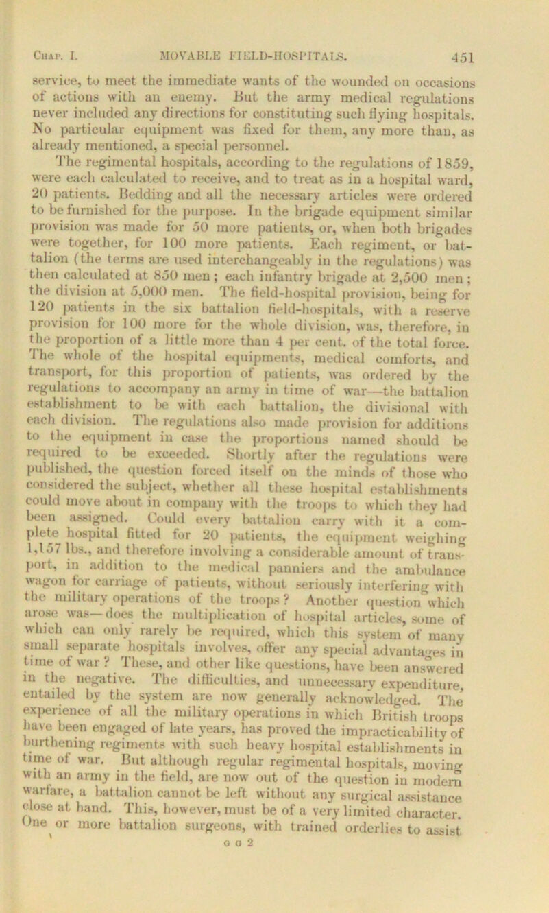 service, to meet the immediate wants of the wounded on occasions of actions with an enemy. But the army medical regulations never included any directions for constituting such flying hospitals. No particular equipment was fixed for them, any more than, as already mentioned, a special personnel. The regimental hospitals, according to the regulations of 1859, were each calculated to receive, and to treat as in a hospital ward, 20 patients. Bedding and all the necessary articles were ordered to be furnished for the purpose. In the brigade equipment similar provision was made for 50 more patients, or, when both brigades were together, for 100 more patients. Each regiment, or bat- talion (the terms are used interchangeably in the regulations) was then calculated at 850 men ; each infantry brigade at 2,500 men ; the division at 5,000 men. The field-hospital provision, being for 120 patients in the six battalion field-hospitals, with a reserve provision for 100 more for the whole division, was, therefore, in the proportion of a little more than 4 per cent, of the total force. The whole of the hospital equipments, medical comforts, and transf>ort, for this proportion of patients, was ordered by the regulations to accompany an army in time of war—the battalion establishment to be with each battalion, the divisional with each division. The regulations also made provision for additions to the equipment in case the proportions named should be required to be exceeded. Shortly after the regulations were published, the question forced itself on the minds of those who considered the subject, whether all these hospital establishments could move about in company with the troops to which they had been assigned. Could every battalion carry with it a com- plete hospital fitted for 20 patients, the equipment weighing 1,157 lbs., and therefore involving a considerable amount of trans- port, iii addition to the medical panniers and the ambulance wagon for carriage ot patients, without seriously interfering witli the military operations of the troops? Another question which arose was—does the multiplication of hospital articles, some of which can only rarely lie required, which this system of many small separate hospitals involves, offer any special advantages in tune of war ? These, and other like questions, have been answered in the negative. The difficulties, and unnecessary expenditure, entailed by the system are now generally acknowledged. The experience of all the military operations in which British troops have been engaged of late years, has proved the impracticability of burthemng regiments with sucli heavy hospital establishments in time of war. But although regular regimental hospitals, moving with an army in the field, are now out of the question in modern warfare, a battalion cannot be left without any surgical assistance close at hand. This, however, must be of a very limited character. One or more battalion surgeons, with trained orderlies to assist o o 2