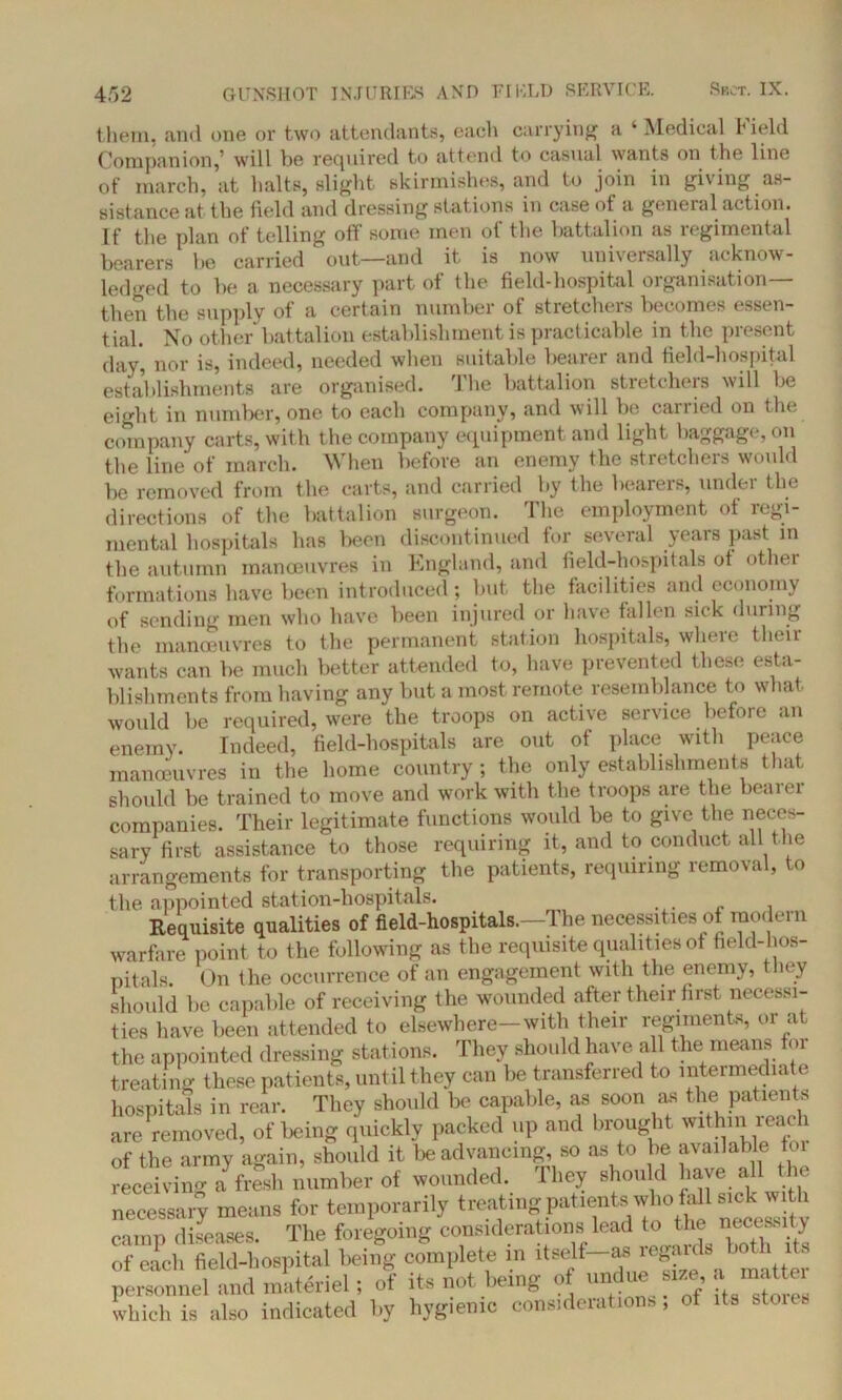 them, and one or two attendants, each carrying a ‘Medical 1*ield Companion,’ will be required to attend to casual wants on the line of march, at halts, slight skirmishes, and to join in giving as- sistance at the field and dressing stations in case of a general action. If the plan of telling off some men of the battalion as regimental bearers be carried out—and it is now universally acknow- ledged to be a necessary part of the field-hospital organisation— then the supply of a certain number of stretchers becomes essen- tial. No other battalion establishment is practicable in the present day, nor is, indeed, needed when suitable bearer and field-hospital establishments are organised. I he battalion stretcheis will be eight in number, one to each company, and will be canied on the company carts, with the company equipment and light baggage, on the line of march. When before an enemy the stretchers would be removed from the carts, and carried by the bearers, under the directions of the battalion surgeon. The employment of regi- mental hospitals has been discontinued for several years past in the autumn manoeuvres in England, and field-hospitals ot othei formations have been introduced; but the facilities and economy of sending men who have been injured or have fallen sick during the manoeuvres to the permanent station hospitals, where their wants can be much better attended to, have prevented these esta- blishments from having any but a most remote resemblance to what would be required, were the troops on active service before an enemy. Indeed, field-hospitals are out of place with peace manoeuvres in the home country ; the only establishments that should be trained to move and work with the troops are the bearer companies. Their legitimate functions would be to give the neces- sary first assistance to those requiring it, and to conduct all the arrangements for transporting the patients, requiring removal, to the appointed station-hospitals. Requisite qualities of field-hospitals.—The necessities of modern warfare point to the following as the requisite qualities of field-hos- pitals. On the occurrence of an engagement with the enemy, they should be capable of receiving the wounded after their first necessi- ties have been attended to elsewhere—with their regiments, or at the appointed dressing stations. They should have a 1 the means for treating these patients, until they can be transferred to intermediate hospitals in rear. They should be capable, as soon as the patients are removed, of being quickly packed up and brought within reach of the army again, should it be advancing, so as to be available foi receiving afresh number of wounded. They should have all the necessary means for temporarily treating patient*.who fa 1 sickwi h camp diseases. The foregoing considerations lead to the necessity of each field-hospital being complete in itself—as regards t ot personnel and materiel; of its not being of undue size, a < t which is also indicated by hygienic considerations, of its stoies