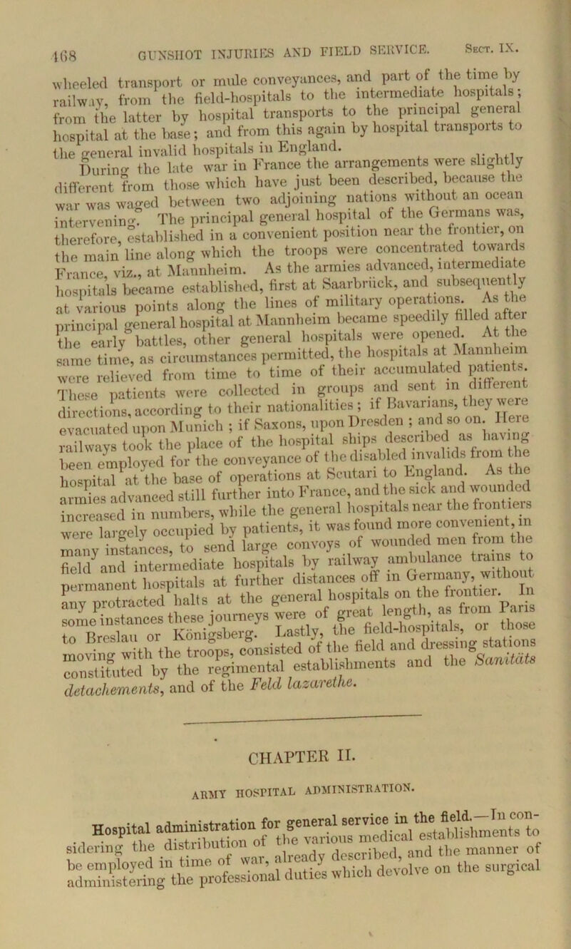 wheeled transport or mule conveyances, and part of the time by railway, from the field-hospitals to the intermediate hospitals; from the latter by hospital transports to the principal general hospital at the base; and from this again by hospital tianspoite to the general invalid hospitals in England. Burin* the late war in France the arrangements were slightly different from those which have just been described, because the war was waged between two adjoining nations without an ocean intervening The principal general hospital of the Germans was, therefore, established in a convenient position near the frontier, on the main line along which the troops were concentrated towards France, viz., at Mannheim. As the armies advanced, intermediate hospitals became established, first at Saarbruck, and subsequently at various points along the lines of military operations. As the principal general hospital at Mannheim became speedily filled the early battles, other general hospitals were opened. At th same time, as circumstances permitted, the hospitals at Mannheim were relieved from time to time of their accumulated patient.. These patients were collected in groups and sent in different directions according to their nationalities; if Bavarians, they were evacuated upon Munich ; if Saxons, upon Dresden ; and so on Here railways took the place of the hospital ships described as haling been employed for the conveyance of t he disabled invalids from lie hnsnital at the base of operations at Scutari to England. As armies advanced still further into France, and the sick and wounded increased in numbers, while the general hospitals near the frontiers were largely occupied by SS fiellf and intermediate hospitals by railway ambulance trains to permanent hospitals at further distances off m Germany, without any protracted halts at the general hospitals on the frontier. Ii some instances these journeys were of great lengthj, as from Par s to Breslau or Konigsberg. Lastly, the field-hospitals, or u o moving with the troops, consisted of the field and dressmga atmna constituted by the regimental establishments and the Sandats detachments, and of the Feld lazarethe. CHAPTER II. army hospital administration. sidering the distnnuuou u described, and the manner of aSSSrtScJio^ duties which devolve on the surgical