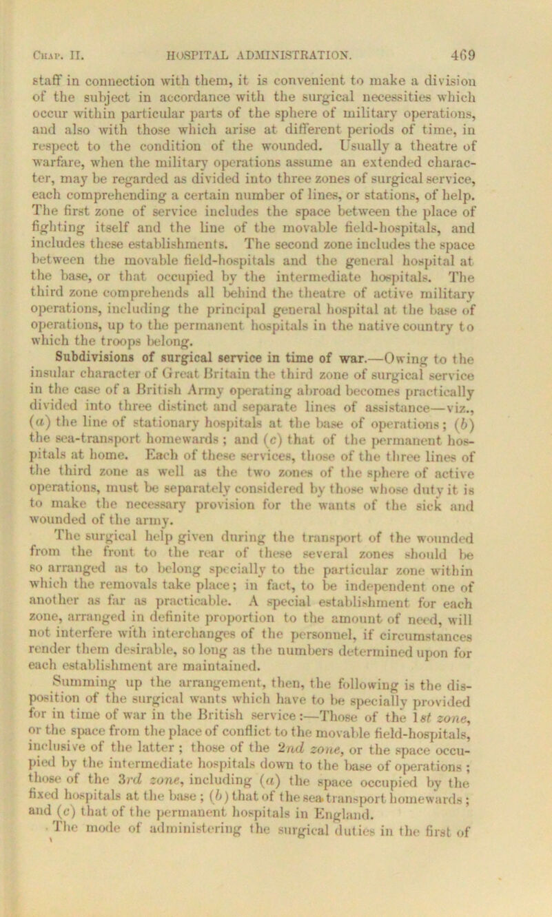 staff in connection with them, it is convenient to make a division of the subject in accordance with the surgical necessities which occur within particular parts of the sphere of military operations, and also with those which arise at different periods of time, in respect to the condition of the wounded. Usually a theatre of warfare, when the military operations assume an extended charac- ter, may be regarded as divided into three zones of surgical service, each comprehending a certain number of lines, or stations, of help. The first zone of service includes the space between the place of fighting itself and the line of the movable field-hospitals, and includes these establishments. The second zone includes the space between the movable field-hospitals and the general hospital at the base, or that, occupied by the intermediate hospitals. The third zone comprehends all behind tin* theatre of active military operations, including the principal general hospital at the base of operations, up to the permanent hospitals in the native country to which the troops belong. Subdivisions of surgical service in time of war.—Owing to the insular character of Great Britain the third zone of surgical service in the case of a British Army operating abroad becomes practically divided into three distinct and separate lines of assistance—viz., (a) the line of stationary hospitals at the base of operations; (6) the sea-transport homewards ; and (c) that of the permanent hos- pitals at home. Each of these services, those of the three lines of the third zone as well as the two zones of the sphere of active operations, must be separately considered by those whose duty it is to make the necessary provision for the wants of the sick and wounded of the army. The surgical help given during the transport of the wounded from the front to the rear of these several zones should be so arranged as to belong specially to the particular zone within which the removals take place; in fact, to be independent one of another as far as practicable. A special establishment for each zone, arranged in definite proportion to the amount of need, will not interfere with interchanges of the personnel, if circumstances render them desirable, so long as the numbers determined upon for each establishment are maintained. Summing up the arrangement, then, the following is the dis- position of the surgical wants which have to be specially provided for in time of war in the British service:—Those of the 1st zone, or the space from the place of conflict to the movable field-hospitals, inclusive of the latter ; those of the 2nd zone, or the space occu- pied by the intermediate hospitals down to the base of operations ; those of the 3rd zone, including (a) the space occupied by the fixed hospitals at the b:ise ; (b) that of the sea* transport homewards ; and (c) that of the permanent hospitals in England. The mode of administering the surgical duties in the first of