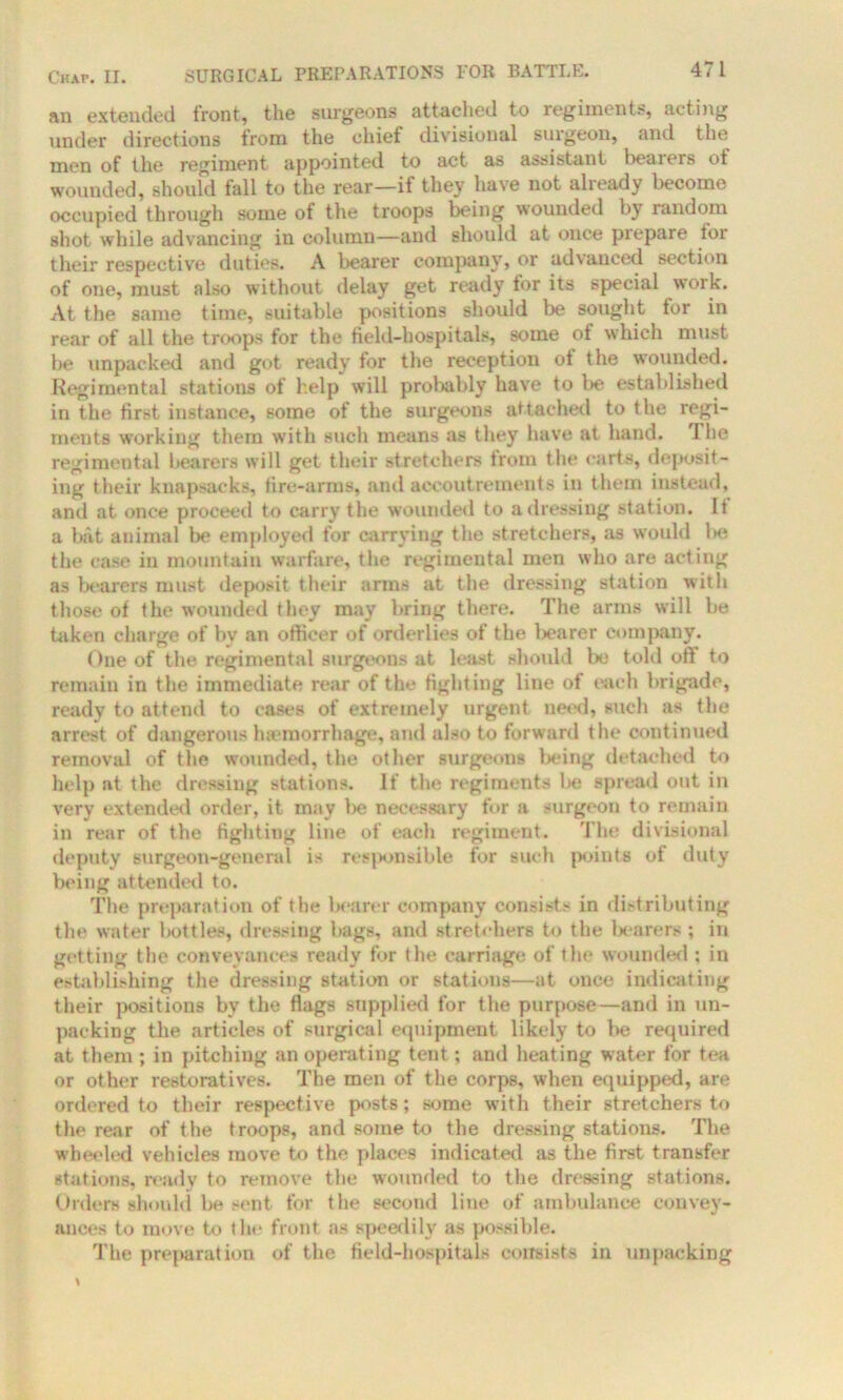 an extended front, the surgeons attached to regiments, acting under directions troni the cliiel divisional surgeon, and the men of the regiment appointed to act as assistant l)oaiers ot wounded, should fall to the rear—if they have not already become occupied through some of the troops being wounded by random shot while advancing in column—and should at once piepare tor their respective duties. A bearer company, or advanced section of one, must also without delay get ready for its special work. At the same time, suitable positions should be sought for in rear of all the troops for the field-hospitals, some of which must be unpacked and got ready for the reception of the wounded. Regimental stations of help will probably have to be established in the first instance, some of the surgeons attached to the regi- ments working them with such means as they have at hand. The regimental bearers will get their stretchers from the carts, deposit- ing their knapsacks, fire-arms, and accoutrements in them instead, and at once proceed to carry the wounded to a dressing station. If a bat animal be employed for carrying the stretchers, as would l>e the case in mountain warfare, the regimental men who are acting as bearers must deposit their arms at the dressing station with those of the wounded they may bring there. The arms will be taken charge of by an officer of orderlies of the bearer company. One of the regimental surgeons at least should be told off to remain in the immediate rear of the fighting line of each brigade, ready to attend to cases of extremely urgent need, such as the arrest of dangerous haemorrhage, and also to forward the continued removal of the wounded, the other surgeons being detached to help at the dressing stations. If the regiments be spread out in very extended order, it may l>e necessary for a surgeon to remain in rear of the fightiug line of each regiment. The divisional deputy surgeon-genera l is responsible for such points of duty being attended to. The preparation of the bearer company consists in distributing the water bottles, dressing bags, and stretchers to the bearers ; in getting the conveyances ready for the carriage of the wounded ; in establishing the dressing station or stations—at once indicating their positions by the flags supplied for the purpose—and in un- packing the articles of surgical equipment likely to be required at them ; in pitching an operating tent; and heating water for tea or other restoratives. The men of the corps, when equipped, are ordered to their respective posts; some with their stretchers to the rear of the troops, and some to the dressing stations. The wheeled vehicles move to the places indicated as the first transfer stations, ready to remove the wounded to the dressing stations. Orders should be sent for the second line of ambulance convey- ances to move to the front as speedily as possible. The preparation of the field-hospitals consists in unpacking