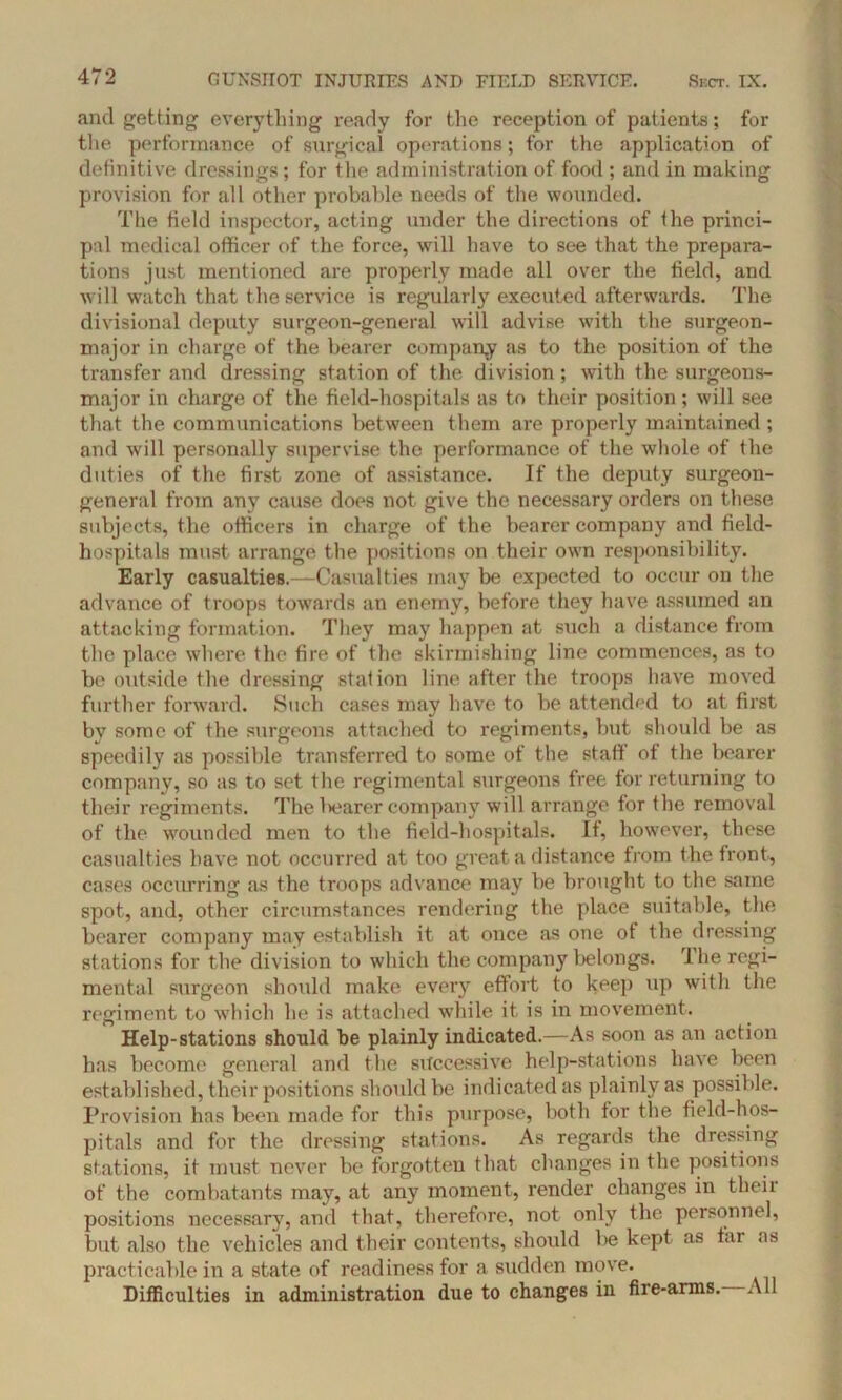 and getting everything ready for the reception of patients; for the performance of surgical operations; for the application of definitive dressings; for the administration of food; and in making provision for all other probable needs of the wounded. The field inspector, acting under the directions of the princi- pal medical officer of the force, will have to see that the prepara- tions just mentioned are properly made all over the field, and will watch that the service is regularly executed afterwards. The divisional deputy surgeon-general will advise with the surgeon- major in charge of the bearer company as to the position of the transfer and dressing station of the division ; with the surgeons- major in charge of the field-hospitals as to their position ; will see that the communications between them are properly maintained ; and will personally supervise the performance of the whole of the duties of the first zone of assistance. If the deputy surgeon- general from any cause does not give the necessary orders on these subjects, the officers in charge of the bearer company and field- hospitals must arrange the positions on their own responsibility. Early casualties.—Casualties may be expected to occur on the advance of troops towards an enemy, before they have assumed an attacking formation. They may happen at such a distance from the place where the fire of the skirmishing line commences, as to be outside the dressing station line after the troops have moved further forward. Such cases may have to be attended to at first bv some of the surgeons attached to regiments, but should be as speedily as possible transferred to some of the staff of the bearer company, so as to set the regimental surgeons free for returning to their regiments. The ltearer company will arrange for the removal of the wounded men to the field-hospitals. It, however, these casualties have not occurred at too great a distance from the front, cases occurring as the troops advance may be brought to the same spot, and, other circumstances rendering the place suitable, the bearer company may establish it at once as one of the dressing stations for the division to which the company belongs. '1 he regi- mental surgeon should make every effort to keep up with the regiment to which he is attached while it is in movement. Help-stations should be plainly indicated.—As soon as an action has become general and the successive help-stations have been established, their positions should be indicated as plainly as possible. Provision has been made for this purpose, both for the field-hos- pitals and for the dressing stations. As regards the dressing stations, it must never be forgotten that changes in the positions of the combatants may, at any moment, render changes in their positions necessary, and that, therefore, not only the personnel, but also the vehicles and their contents, should be kept as far as practicable in a state of readiness for a sudden move. Difficulties in administration due to changes in fire-arms. All