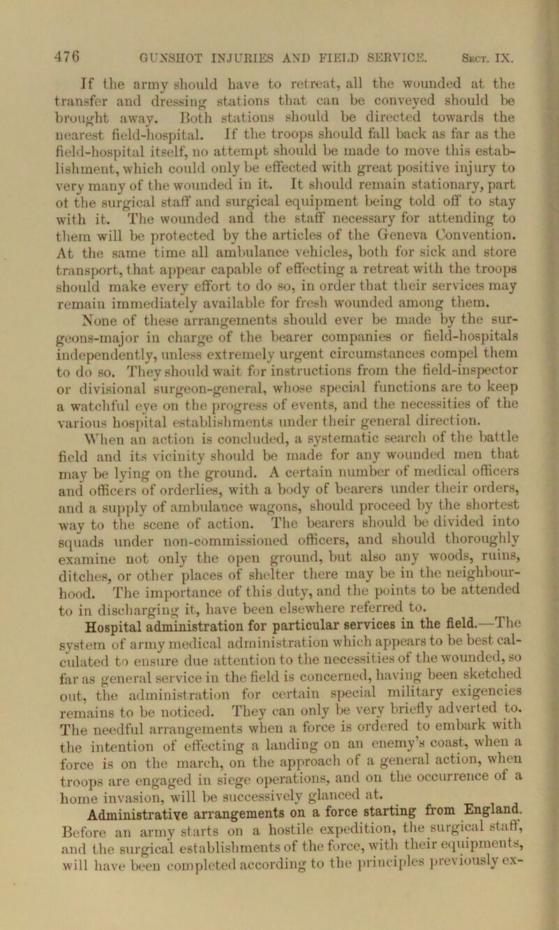 If the army should have to retreat, all the wounded at the transfer and dressing stations that can be conveyed should he brought away. Both stations should be directed towards the nearest field-hospital. If the troops should fall back as far as the field-hospital itself, no attempt should be made to move this estab- lishment, which could only be effected with great positive injury to very many of the wounded in it. It should remain stationary, part ot the surgical staff and surgical equipment being told off to stay with it. The wounded and the staff necessary for attending to them will be protected by the articles of the Geneva Convention. At the same time all ambulance vehicles, both for sick and store transport, that appear capable of effecting a retreat with the troops should make every effort to do so, in order that their services may remain immediately available for fresh wounded among them. None of these arrangements should ever be made by the sur- geons-major in charge of the bearer companies or field-hospitals independently, unless extremely urgent circumstances compel them to do so. They should wait for instructions from the field-inspector or divisional surgeon-general, whose special functions are to keep a watchful eye on the progress of events, and the necessities of the various hospital establishments under their general direction. When an action is concluded, a systematic search of the battle field and its vicinity should be made for any wounded men that may be lying on the ground. A certain number of medical officers and officers of orderlies, with a body of bearers under their orders, and a supply of ambulance wagons, should proceed by the shortest way to the scene of action. The bearers should be divided into squads under non-commissioned officers, and should thoroughly examine not only the open ground, but also any woods, ruins, ditches, or other places of shelter there may be in the neighbour- hood. The importance of this duty, and the points to be attended to in discharging it, have been elseAvhere referred to. Hospital administration for particular services in the field.—The system of army medical administration which appears to be best cal- culated to ensure due attention to the necessities of the wounded, so far as general service in the field is concerned, having been sketched out, the administration for certain special military exigencies remains to be noticed. They can only be very briefly adverted to. The needful arrangements when a force is ordered to embark with the intention of effecting a landing on an enemy’s coast, when a force is on the march, on the approach of a general action, when troops are engaged in siege operations, and on the occurrence of a home invasion, will be successively glanced at. Administrative arrangements on a force starting from England. Before an army starts on a hostile expedition, the surgical staff, and the surgical establishments of the force, with their equipments, will have been completed according to the principles prev iously ex-