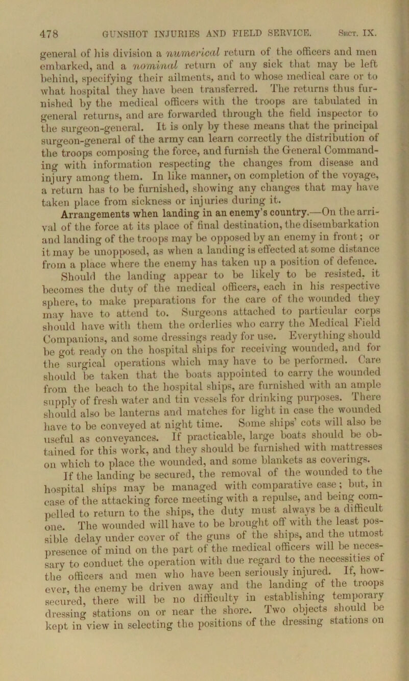 general of his division a numerical return of the officers and men embarked, and a nominal return of any sick that may be left behind, specifying their ailments, and to whose medical care or to what hospital they have been transferred. The returns thus fur- nished by the medical officers with the troops are tabulated in general returns, and are forwarded through the field inspector to the surgeon-general. It is only by these means that the principal surgeon-general of the army can learn correctly the distribution of the troops composing the force, and furnish the General Command- ing with information respecting the changes from disease and injury among them. In like manner, on completion of the voyage, a return has to be furnished, showing any changes that may have taken place from sickness or injuries during it. Arrangements when landing in an enemy's country.—On the arri- val of the force at its place of final destination, the disembarkation and landing of the troops may be opposed by an enemy in front; or it may be unopposed, as when a landing is effected at some distance from a place where the enemy has taken up a position of defence. Should the landing appear to be likely to be resisted, it becomes the duty of the medical officers, each in his respective sphere, to make preparations for the care of the wounded they may have to attend to. Surgeons attached to particular corps should have with them the orderlies who carry the Medical Field Companions, and some dressings ready for use. Everything should be got ready on the hospital ships for receiving wounded, and for the surgical operations which may have to be performed. Care should be taken that the boats appointed to carry the wounded from the beach to the hospital ships, are furnished with an ample supply of fresh water and tin vessels for drinking purposes. There should also be lanterns and matches for light in case the wounded have to be conveyed at night time. Some ships' cots will also be useful as conveyances. If practicable, large boats should be ob- tained for this work, and they should be furnished with mattresses on which to place the wounded, and some blankets as coverings. If the landing be secured, the removal of the wounded to the hospital ships may be managed with comparative ease; but, in case of the attacking force meeting with a repulse, and being com- pelled to return to the ships, the duty must always be a difficult one. The wounded will have to be brought off with the least pos- sible delay under cover of the guns of the ships, and the utmost presence of mind on the part of the medical officers will be neces- sary to conduct the operation with due regard to the necessities ot the officers and men who have been seriously injured. If, how- ever, the enemy be driven away and the landing of the troops secured, there will be no difficulty in establishing temporary dressing stations on or near the shore. Two objects should be kept in view in selecting the positions of the dressing stations on