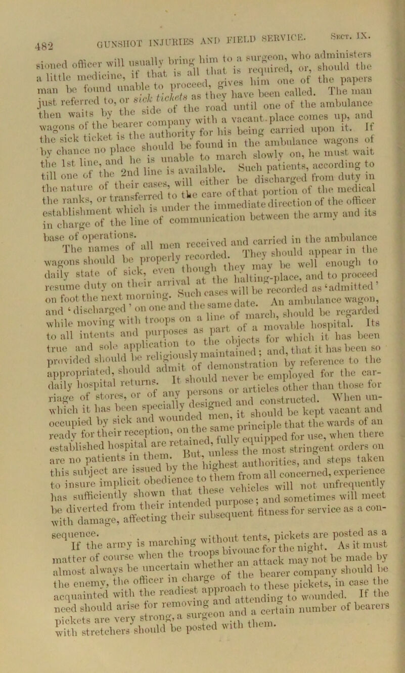 sioned officer will usually bni^ him to.a *“Z a little medicine, i liaj ^ gives pirn one of the papers man be found unable 1 as % have been called. The man juStrefei:R'dto>or«ofc*i»/f'the Ur ^ Qne of the ambulance then waits by the > ...* nlace comes up, and w-!t’ the sick tu found in the ambulance wagons of If ttTne't^etmlrch ^wly he, must wait S CU hne is £ ,l,o natvue * le camofthat“r^ of the medical the ranks, or transferred to tie M imine(bate direction of the officer *» its an men received and earned in ti-mhnlance wagons dJ®,,ldf ^ kp,°^ ^h0“^, they may 1* well enough to daily state of sick, cu n *■> l.nlHrm-nlace, and to proceed resume duty on them amva‘ as‘admitted’ on foot the next.morning. . . edate- An ambulance wagon, and ‘ discharged on one a p should be regarded while moving with troops on a lme ° sh u h It8 to all intents and purposes as part of a .1 hM ^ true and sole application o• > t ;nwl. and, that it has been so pmvided shouhUK-jeligrom ()emonstra’ion by reference to the appropriated, > if should never be employed for the car- daily hospital returns It ^^rfcicles than those for riage of stores, 01 o . (leg- e(i aIK\ constructed. ^ hen un- which it has been specially • £ should be kept vacant and occupied by sick and woun ^ principle that the wards of an ready for their reception, ont ,, ) gnuipped for use, when there established hospital are re ai tpe most stringent orders on are no patients m them. ’ . , t autliorities, and steps taken this subject are issued by them from all concerned, experience to insure implicit; obedience ottemfam ^ ^ imfl.eqUently has sufficiently shown t . 0se; and sometimes will meet m'lfZ army is marching without teuf^ek^ve post«l as a matter of course when an‘ attack may inot be made by almost always be uncer ai ^ ^.pe bearer company should be the enemy, the officer ini chargI {q fhese pickets, in case the acquainted with the icat its * PP ttending to wounded. If the need should arise for removing and.anumber of bearers pickets are very strong a surgeon and a cert with stretchers should be posted