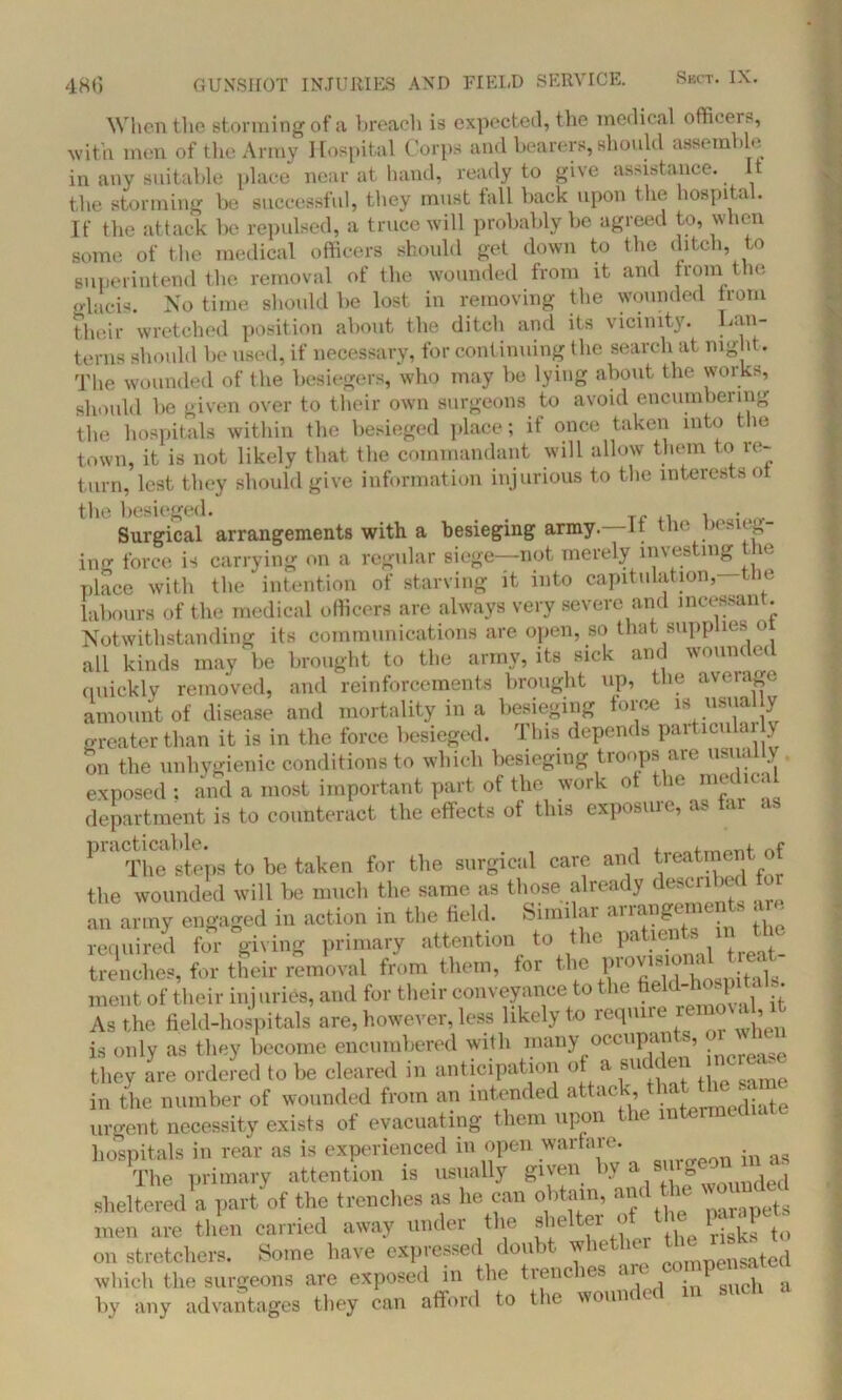 When the storming of a breach is expected, the medical officers, with men of the Army Hospital Corps and bearers, should assemble in any suitable place near at hand, ready to give assistance. It the storming be successful, they must fall back upon the hospita . If the attack be repulsed, a truce will probably be agreed to, when some of the medical officers should get down to the ditch, to superintend the removal of the wounded from it and from the glacis. No time should be lost in removing the wounded from their wretched position about the ditch and its vicinity. Lan- terns should be used, if necessary, for continuing the search at night. The wounded of the besiegers, who may be lying about the works, should be given over to their own surgeons to avoid encumbering the hospitals within the besieged place; if once taken into the town, it is not likely that the commandant will allow them to re- turn, lest they should give information injurious to the interests ot the besieged. . . , , . Surgical arrangements with a besieging army. It the besieg- ing force is carrying on a regular siege—not merely investing the place with the ‘ intention of starving it into capitulation, the labours of the medical officers are always very severe and incessant. Notwithstanding its communications are open, so that supplies oi all kinds may be brought to the army, its sick and wounded quickly removed, and reinforcements brought up, the average amount of disease and mortality in a besieging force is usually greater than it is in the force besieged. This depends particulai y on the unhygienic conditions to which besieging tionps an usl1' . exposed : and a most important part of the work ot tile medical department is to counteract the effects of this exposiue, as ar as 1M''Tim steps to be taken for the surgical care and treatment of the wounded will be much the same as those already described tor an army engaged in action in the field. Similar arra°£e™e‘ * Jhe required for giving primary attention to the Pahcllts t_ trenches, for their removal from them, for the ment of their injuries, and for their conveyance to the ?ekl-|‘°^ jl . As the field-hospitals are, however, less likely to require ‘ > is only as they become encumbered with many occupan », they are ordered to be cleared in anticipation ot a su en in the number of wounded from an intended attack that the sam urgent necessity exists of evacuating them upon the intermediate hospitals in rear as is experienced m open warfare. The primary attention is usually given by a sm* ^ sheltered a part of the trenches as he can obtain, and i ^ men are then carried away under the shel ei *> r‘isks to on stretchers. Some have expressed doubt w it - n fomnensated which the surgeons are exposed in the trenches an 1 * by any advantages they can afford to the wounded in such