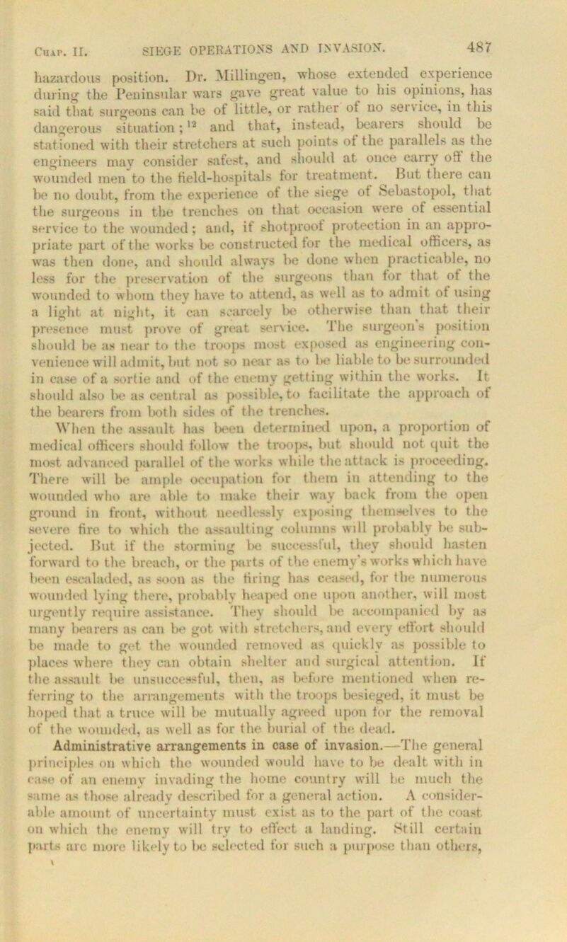 hazardous position. Dr. Millingen, whose extended experience during the Peninsular wars gave great value to his opinions, lias said that surgeons can be of little, or rather ot no seivice, in this dangerous situation;12 and that, instead, bearers should be stationed with their stretchers at such points ot the parallels as the engineers may consider safest, and should at once carry oft the wounded men to the field-hospitals for treatment. But there can lie no doubt, from the experience ot the siege ot Sebastopol, that the surgeons in the trenches on that occasion were of essential service to the wounded ; and, if shotproof protection in an appro- priate part of the works be constructed for the medical officers, as was then done, and should always be done when practicable, no less for the preservation of the surgeons than tor that ot the wounded to whom they have to attend, as well as to admit ot using a light at night, it can scarcely be otherwise than that their presence must prove of great service. The surgeons position should be as near to the troops most exposed as engineering con- venience will admit, but not so near as to be liable to be surrounded in case of a sortie and of the enemy getting within the works. It should also be as central as possible, to facilitate the approach of the bearers from both sides of the trenches. When the assault has beeu determined upon, a proportion of medical officers should follow the troops, but should not quit the most advanced parallel of the works while the attack is proceeding. There will be ample occupation for them in attending to the wounded who are able to make their way back from the open ground in front, without needlessly exposing themselves to the severe fire to which the assaulting columns will probably lx- sub- jected. But if the storming be successful, they should hasten forward to the breach, or the parts of the enemy’s works which have been esealaded, as soon as the tiring has ceased, for the numerous wounded lying there, probably heaped one upon another, will most urgently require assistance. They should be accompanied by as many bearers as can be got with stretchers, and every effort should be made to get the wounded removed as quickly as possible to places where they can obtain shelter and surgical attention. If the assault be unsuccessful, then, as before mentioned when re- ferring to the arrangements with the troops besieged, it must be hoped that a truce will be mutually agreed upon for the removal of the wounded, as well as for the burial of the dead. Administrative arrangements in case of invasion.—The general principles on which the wounded would have to be dealt with in ease of an enemy invading the home country will he much the same as those already described for a general action. A consider- able amount of uncertainty must exist as to the part of the coast on which the enemy will try to effect a landing. Still certain parts arc more likely to l>c selected foi such a purpose than others,