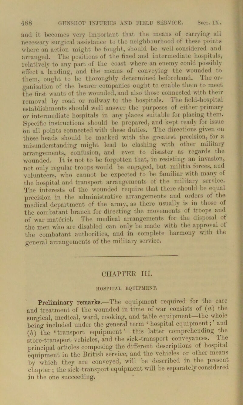 and it becomes very important that the means of carrying all necessary surgical assistance to the neighbourhood ot these points where an action might be fought, should be well considered and arranged. The positions of the fixed and intermediate hospitals, relatively to any part of the coast where an enemy could possibly effect a landing, and the means of conveying the wounded to them, ought to be thoroughly determined beforehand. The or- ganisation of the bearer companies ought to enable them to meet the first wants of the wounded, and also those connected with their removal by road or railway to the hospitals. The field-hospital establishments should well answer the purposes of either primary or intermediate hospitals in any places suitable for placing them. (Specific instructions should be prepared, and kept ready for issue on all points connected with these duties. The directions given on these heads should be marked with the greatest precision, for a misunderstanding might lead to clashing with other military arrangements, contusion, and even to disaster as regards the wounded. It is not to be forgotten that, in resisting an invasion, not only regular troops would be engaged, but militia forces, and volunteers, who cannot be expected to be familiar with many of the hospital and transport arrangements of the military service. The interests of the wounded require that there should be equal precision in the administrative arrangements and orders of the medical department of the army, as there usually is in those of the combatant branch for directing the movements of troops and of war materiel. The medical arrangements for the disposal ot the men who are disabled can only be made with the approval ot the combatant authorities, and in complete harmony with the general arrangements of the military service. CHAPTER III. HOSPITAL EQUIPMENT. Preliminary remarks.—The equipment required for the care and treatment of the wounded in time of war consists of (a) the surgical, medical, ward, cooking, and table equipment—the whole being included under the general term 6 hospital equipment; ’ and (,b) the ‘transport equipment’—this latter comprehending the store-transport vehicles, and the sick-transport conveyances. The principal articles composing the different descriptions of hospital equipment in the British service, and the vehicles 01 other means by which they are conveyed, will be described in the present chapter ; the sick-transport equipment will be separately considered in the one succeeding.