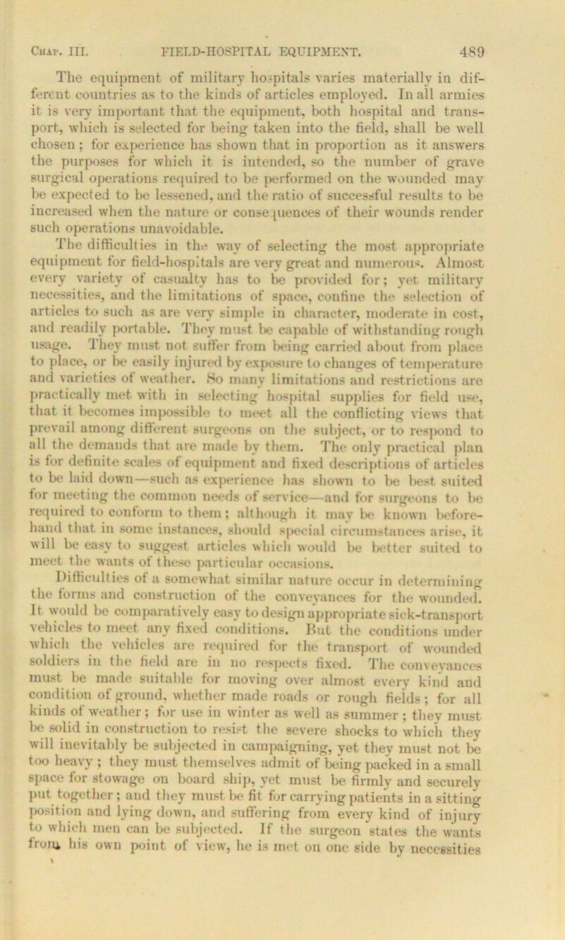 The equipment of military hospitals varies materially in dif- ferent countries as to the kinds of articles employed. In all armies it is very important that the equipment, both hospital and trans- port, which is selected for being taken into the field, shall be well chosen; for experience has shown that in proportion as it answers the purposes for which it is intended, so the number of grave surgical operations required to be performed on the wounded may be expected to be lessened, and the ratio of successful results to be increased when the nature or consequences of their wounds render such operations unavoidable. The difficulties in the way of selecting the most appropriate equipment tor field-hospitals are very great and numerous. Almost every variety of casualty has to be provided for; yet military necessities, and the limitations of space, confine the selection of articles to such as are very simple in character, moderate in cost, and readily portable. They must be capable of withstanding rough usage. They must not suffer from being carried about from place to place, or be easily injured by exposure to changes of temperature and varieties of weather. So many limitations and restrictions are practically met with in selecting hospital supplies for field use, that it becomes impossible to meet all the conflicting views that prevail among different surgeons on the subject, or to respond to all the demands that are made by them. The only practical plan is tor definite scales of equipment and fixed descriptions of articles to be laid down—such as experience has shown to l>e best suited for meet ing the common needs of service—ami for surgeons to be required to conform to them; although it may be known before- hand that in some instances, should special circumstances arise, it will be easy to suggest articles which would be better suited to meet the wants ot these particular occasions. Difficulties ot a somewhat similar nature occur in determining the forms and construction of the conveyances for the wounded. It would be comparatively easy to design appropriate sick-transport vehicles to meet any fixed conditions. But the conditions under which the vehicles are required for the transport of wounded soldiers in the field are in no respects fixed. The conveyances must be made suitable for moving over almost every kind and condition of ground, whether made roads or rough fields; for all kinds of weather; for use in winter as well as summer; they must be solid in construction to resist the severe shocks to which they will inevitably be subjected in campaigning, yet they must not be too heavy ; they must themselves admit of being packed in a small space for stowage on board ship, yet must he firmly and securely put together; and they must be fit for carrying patients in a sitting position and lying down, and suffering from every kind of injury to which men can be subjected. If the surgeon states the wants Iroiu his own point of view, he is met oil one side by necessities