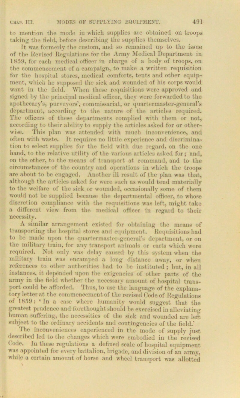 to mention the mode in which supplies are obtained on troops taking the held, before describing the supplies themselves. It was formerly the custom, and so remained up to the issue of the Revised Regulations for the Army Medical Department in 1859, for each medical officer in charge of a body of troops, on the commencement of a campaign, to make a written requisition for the hospital stores, medical comforts, tents and other equip- ment, which he supposed the sick and wounded of his corps would want in the field. When these requisitions were approved and signed by t he principal medical officer, they were forwarded to the apothecary’s, purveyors’, commissariat, or quartermaster-general’s department, according to the nature of the articles required. The officers of these departments complied with them or not, according to their ability to supply the articles asked for or other- wise. This plan was attended with much inconvenience, and often with waste. It requires no little experience and discrimina- tion to select supplies for the field with due regard, on the one hand, to the relative utility of the various articles asked for; and, on the other, to the means of transport at command, and to the circumstances of the country and operations in which the troops are about to be engaged. Another ill result of the plan was that, although the articles asked for were such as would tend materially to the welfare of the sick or wounded, occasionally some of them would not be supplied because the departmental officer, to whose discretion compliance with the requisitions was left, might take a different view from the medical officer in regard to their necessity. A similar arrangement existed for obtaining the means of transporting the hospital stores and equipment. Requisitions had to be made upon the quartermaster-general's department, or on the military train, for any transport animals or carts which were required. Not only was delay caused by this system when the military train wras encamped a long distance away, or when references to other authorities had to l>e instituted ; but, in all instances, it depended upon the exigencies of other parts of the army in the field whether the necessary amount of hospital trans- port could be afforded. Thus, to use the language of the explana- tory letter at the commencement of the revised Code of Regulations of 1859: ‘In a case where humanity would suggest that the greatest prudence and forethought should be exercised in alleviating human suffering, the necessities of the sick and wounded are left subject to the ordinary accidents and contingencies of the field.’ The inconveniences experienced in the mode of supply just described led to the changes which were embodied in the revised Code. In these regulations a defined scale of hospital equipment was appointed for every battalion, brigade, and division of an army, while a certain amount of horse and wheel tranrport was allotted