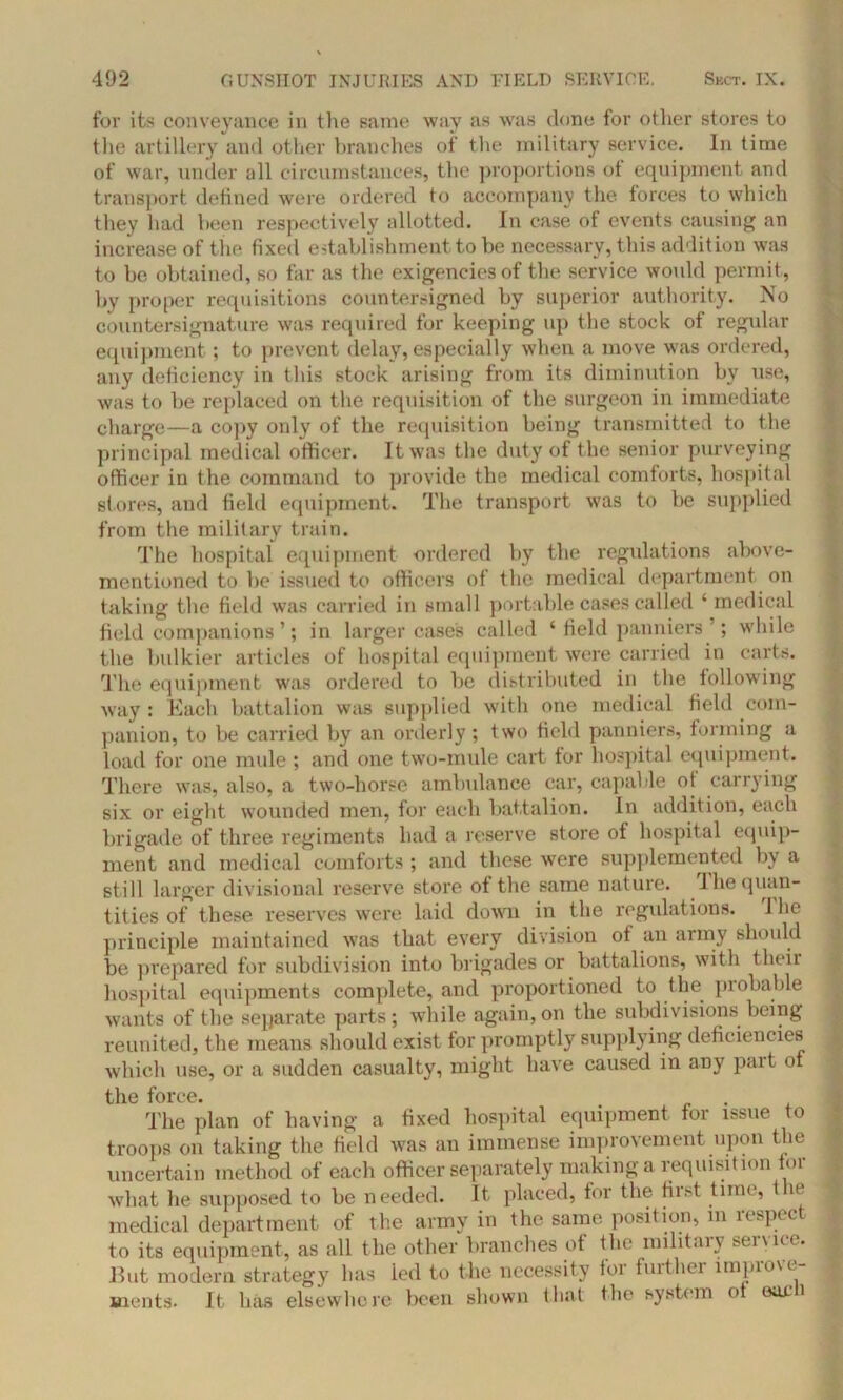 for its conveyance in the same way as was done for other stores to the artillery and other branches of the military service. In time of war, under all circumstances, the proportions ot equipment and transport defined were ordered to accompany the forces to which they had been respectively allotted. In case of events causing an increase of the fixed establishment to be necessary, this addition was to be obtained, so far as the exigencies of the service would permit, by proper requisitions countersigned by superior authority. No countersignature was required for keeping up the stock of regular equipment; to prevent delay, especially when a move was ordered, any deficiency in this stock arising from its diminution by use, was to be replaced on the requisition of the surgeon in immediate charge—a copy only of the requisition being transmitted to the principal medical officer. It was the duty of the senior purveying officer in the command to provide the medical comforts, hospital stores, and field equipment. The transport was to be supplied from the military train. The hospital equipment ordered by the regulations above- mentioned to be issued to officers of the medical department on taking the field was carried in small portable cases called ‘ medical field companions’; in larger case's called ‘ field panniers ; while the bulkier articles of hospital equipment were carried in carts. The equipment was ordered to be distributed in the following way : Each battalion was supplied with one medical field com- panion, to be carried by an orderly; two field panniers, forming a load for one mule ; and one two-mule cart for hospital equipment. There was, also, a two-horse ambulance car, capable of carrying six or eight wounded men, for each battalion. In addition, each brigade of three regiments had a reserve store of hospital equip- ment and medical comforts; and these wTere supplemented by a still larger divisional reserve store of the same nature. I he quan- tities of these reserves were laid down in the regulations. 1 he principle maintained was that every division of an army should be prepared for subdivision into brigades or battalions, with their hospital equipments complete, and proportioned to the probable wants of the separate parts; while again, on the subdivisions being reunited, the means should exist for promptly supplying deficiencies which use, or a sudden casualty, might have caused in any pait o the force. , . The plan of having a fixed hospital equipment for issue to troops on taking the field was an immense improvement upon the uncertain method of each officer separately making a requisition for what he supposed to be needed. It placed, for the first time, the medical department of the army in the same position, m respect to its equipment, as all the other branches of the military service. But modern strategy has ied to the necessity for further improve- ments. It has elsewhere been shown that the system ot earn