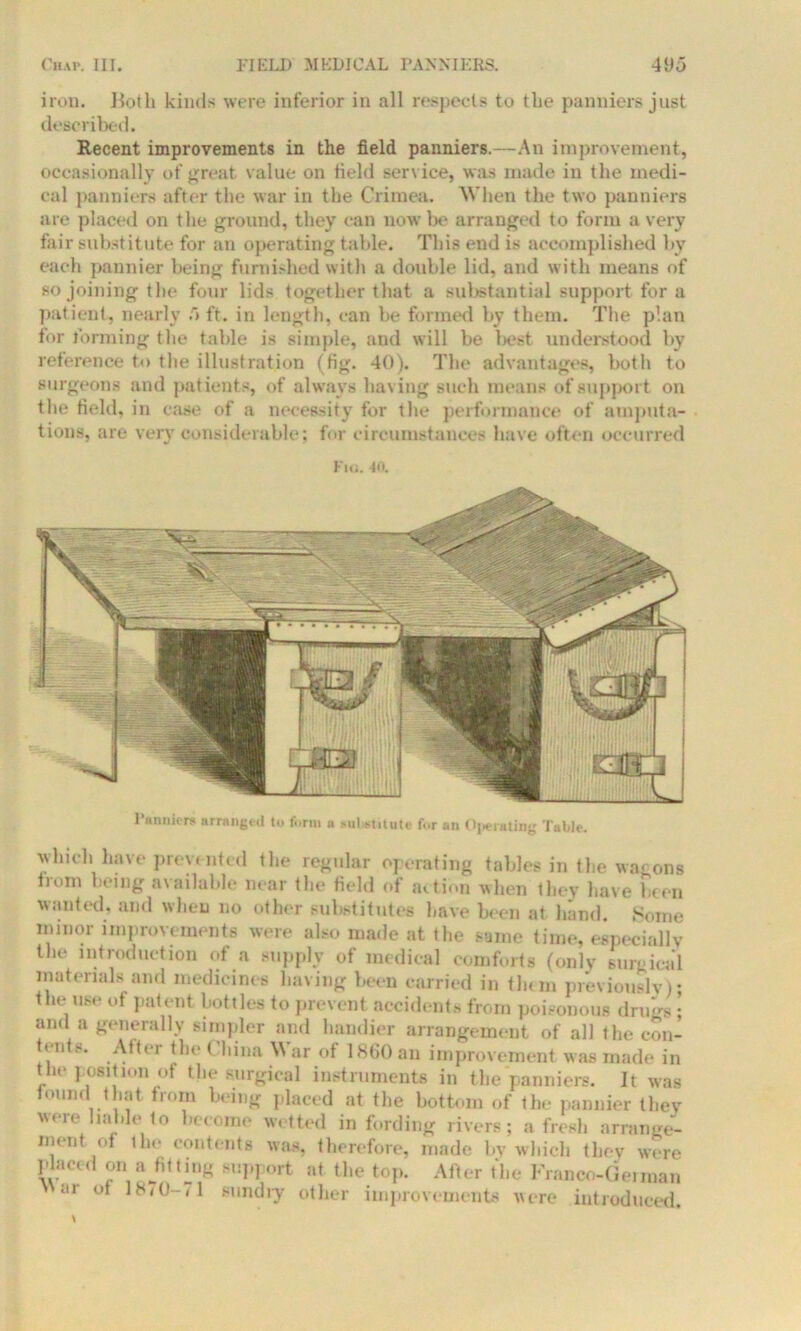 iron. Both kinds were inferior in all respects to the panniers just described. Recent improvements in the field panniers.—An improvement, occasionally of great value on field service, was made in the medi- cal panniers after the war in the Crimea. When the two panniers are placed on the ground, they can now be arranged to form a very fair substitute for an operating table. This end is accomplished by each pannier being furnished with a double lid, and with means of so joining the four lids together that a substantial support for a patient, nearly 5ft. in length, can be formed by them. The plan for forming the table is simple, and will be best understood by reference to the illustration (fig. 40). The advantages, both to surgeons and patients, of always having such means of support on the field, in case of a necessity for the performance of amputa- tions, are very considerable; for circumstances have often occurred Fig. -10. Panniers arranged to form a suUmute fur an Operating Table. which have prevented the regular operating tables in the wagons from being available near the field of action when they have been wanted, and when no other substitutes have been at hand. Some minor improvements were also made at the same time, especially the introduction of a supply of medical comforts (only surgical materials and medicines having been carried in tlum previously); tin- use of patent bottles to prevent accidents from poisonous drugs; and a generally simpler and handier arrangement of all the con- tent.x. After the < hina \N ar of 1860 an improvement was made in the position of the surgical instruments in the panniers. It was found that from being placed at the bottom of the pannier they were liable to become wetted in fording rivers; a fresh arrange- ment of the contents was, therefore, made by which they were placed on a jit ting support at the top. After the Franco-German ar of 18/0-71 sundry other improvements were introduced.