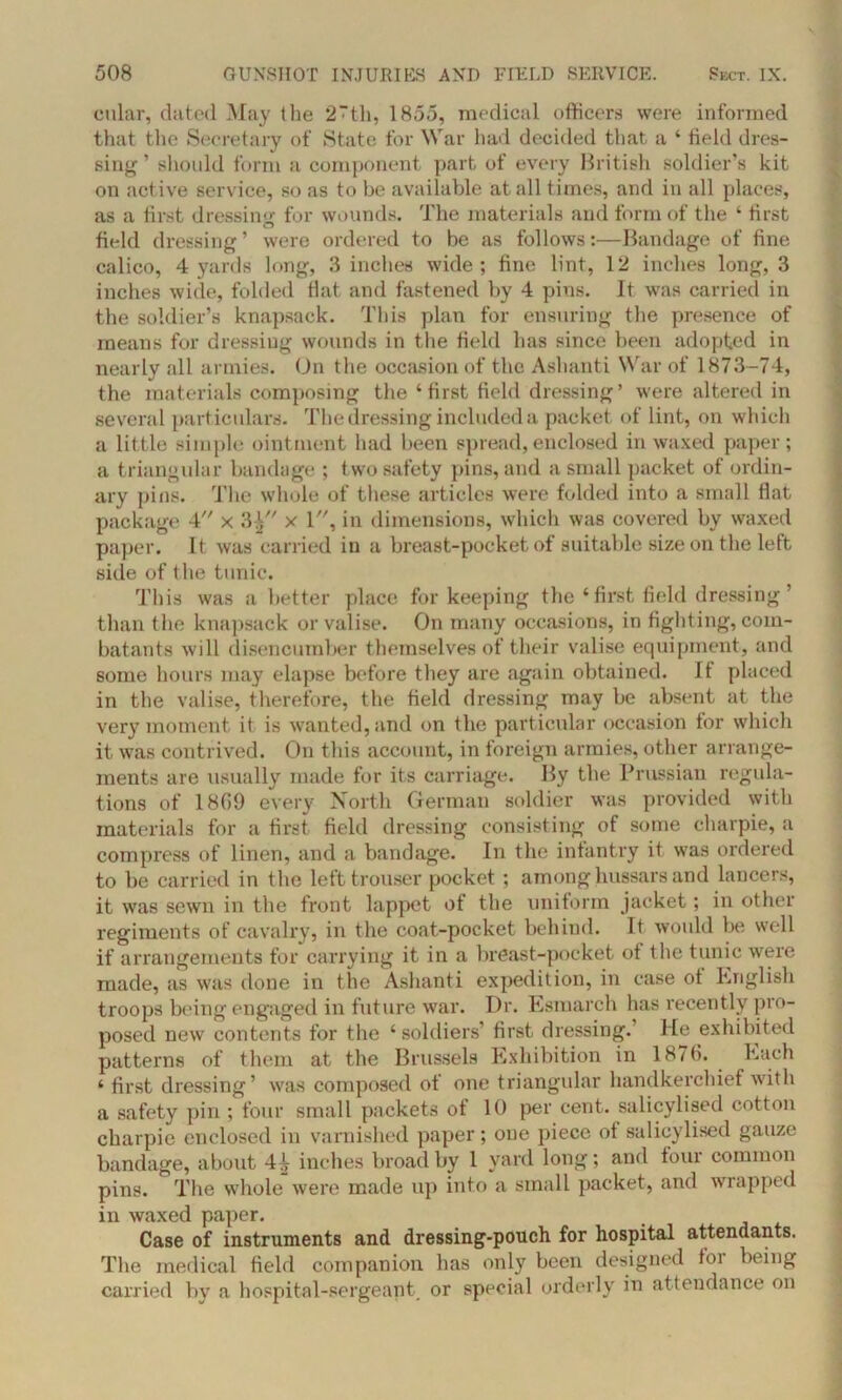 cular, dated May the 2“th, 1855, medical officers were informed that the Secretary of State for War had decided that a ‘ field dres- sing ’ should form a component part of every British soldier’s kit on active service, so as to be available at all times, and in all places, as a first dressing for wounds. The materials and form of the ‘ first field dressing ’ were ordered to be as follows:—Bandage of fine calico, 4 yards long, 3 inches wide; fine lint, 12 inches long, 3 inches wide, folded fiat and fastened by 4 pins. It was carried in the soldier’s knapsack. This plan for ensuring the presence of means for dressing wounds in the field lias since been adopted in nearly all armies. On the occasion of the Ashanti War of 1873-74, the materials composing the ‘first field dressing’ were altered in several particulars. The dressing included a packet of lint, on which a little simple ointment had been spread, enclosed in waxed paper; a triangular bandage ; two safety pins, and a small packet of ordin- ary pins. The whole of these articles were folded into a small flat package 4 x 3£ x 1, in dimensions, which was covered by waxed paper. It was carried in a breast-pocket of suitable size on the left side of the tunic. This was a better place for keeping the ‘ first field dressing ’ than the knapsack or valise. On many occasions, in fighting, com- batants will disencumber themselves of their valise equipment, and some hours may elapse before they are again obtained. It placed in the valise, therefore, the field dressing may be absent at the very moment it is wanted, and on the particular occasion for which it was contrived. On this account, in foreign armies, other arrange- ments are usually made for its carriage. By the Prussian regula- tions of 1869 every North German soldier was provided with materials for a first field dressing consisting of some charpie, a compress of linen, and a bandage. In the infantry it was ordered to be carried in the left trouser pocket; among hussars and lancers, it was sewn in the front lappet ot the uniform jacket; in other regiments of cavalry, in the coat-pocket behind. It would be well if arrangements for carrying it in a breast-pocket ot the tunic were made, as was done in the Ashanti expedition, in case ot English troops being engaged in future war. Dr. Esmarch has recently pro- posed new contents for the ‘soldiers’ first dressing.’ He exhibited patterns of them at the Brussels Exhibition in 1876. Each ‘ first dressing’ was composed of one triangular handkerchief with a safety pin ; four small packets of 10 per cent, salicylised cotton charpie enclosed in varnished paper; one piece of salicylised gauze bandage, about 4^ inches broad by 1 yard long; and four common pins. The whole were made up into a small packet, and wrapped in waxed paper. Case of instruments and dressing-pouch for hospital attendants. The medical field companion has only been designed loi being carried by a hospital-sergeant or special orderly in attendance on
