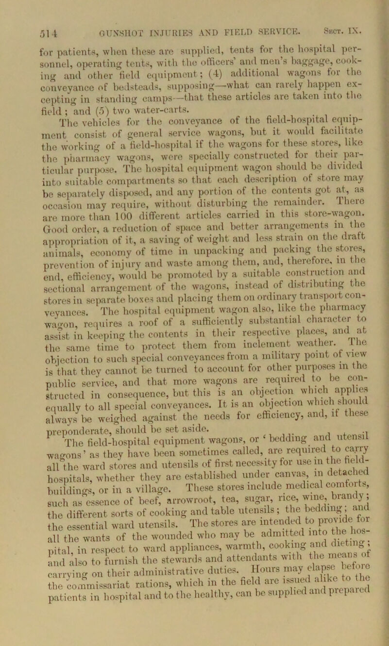 for patients, when these are supplied, tents for the hospital per- sonnel, operating tents, with the officers’ and men’s baggage, cook- ing and other field equipment; (4) additional wagons for the conveyance of bedsteads, supposing—what can rarely happen ex- cepting in standing camps—that these articles aie taken into the field ; and (5) two water-carts. The vehicles for the conveyance of the field-hospital equip- ment consist of general service wagons, but it would facilitate the working of a field-hospital if the wagons for these stores, like the pharmacy wagons, were specially constructed for their par- ticular purpose. The hospital equipment wagon should be divided into suitable compartments so that each description ot store may be separately disposed, and any portion of the contents got at, as occasion may require, without disturbing the remaindei. I lime are more than 100 different articles carried in this store-wagon. Good order, a reduction of space and better arrangements in the appropriation of it, a saving of weight and less strain on the draft animals, economy of time in unpacking and packing the stores, prevention of injury and waste among them, and, therefore, in the end, efficiency, would be promoted by a suitable construction and sectional arrangement of the wagons, instead of distributing the stores in separate boxes and placing them on ordinary transport con- veyances. The hospital equipment wagon also, like the pharmacy wa-on, requires a roof of a sufficiently substantial character to assist in keeping the contents in their respective places, and at the same time to protect them from inclement weather, lhe objection to such special conveyances from a military point ot view is that they cannot be turned to account for other purposes in the public service, and that more wagons are required to he con- structed in consequence, but this is an objection which applies equally to all special conveyances. It is an objection which should always be weighed against the needs for efficiency, and, it these preponderate, should be set aside. , . -i The field-hospital equipment wagons, or bedding and utensil wagons’ as they have been sometimes called, are required to carry all the ward stores and utensils of first necessity for use in the fie < - hospitals, whether they are established under canvas, in detached buildings, or in a village. These stores include medical comforts, such as essence of beef, arrowroot, tea, sugar, rice, wine, brandy; the different sorts of cooking and table utensils; the ^d(ing^« the essential ward utensils. The stores are intended to provide for all the wants of the wounded who may be admitted into the os nital in respect to ward appliances, warmth, cooking and dieting , and also to furnish the stewards and attendants with the means of carrying on their administrative duties. Hours may elapse befoie toe 'commissariat rations, which in the field are patients in hospital and to the healthy, can be supplied and prepai